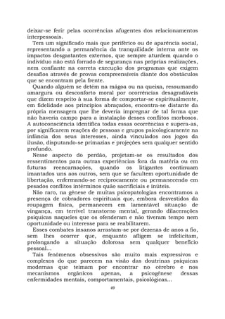 49
deixar-se ferir pelas ocorrências afugentes dos relacionamentos
interpessoais.
Tem um significado mais que periférico ou de aparência social,
representando a permanência da tranquilidade interna ante os
impactos desgastantes externos, que sempre aturdem quando o
indivíduo não está forrado de segurança nas próprias realizações,
nem confiante na correta execução dos programas que exigem
desafios através de provas compreensíveis diante dos obstáculos
que se encontram pela frente.
Quando alguém se detém na mágoa ou na queixa, ressumando
amargura ou desconforto moral por ocorrências desagradáveis
que dizem respeito à sua forma de comportar-se espiritualmente,
em fidelidade aos princípios abraçados, encontra-se distante da
própria mensagem que lhe deveria impregnar de tal forma que
não haveria campo para a instalação desses conflitos morbosos.
A autoconsciência identifica todas essas ocorrências e supera-as,
por significarem reações de pessoas e grupos psicologicamente na
infância dos seus interesses, ainda vinculados aos jogos da
ilusão, disputando-se primazias e projeções sem qualquer sentido
profundo.
Nesse aspecto do perdão, projetam-se os resultados dos
ressentimentos para outras experiências fora da matéria ou em
futuras reencarnações, quando os litigantes continuam
imantados uns aos outros, sem que se facultem oportunidade de
libertação, enfermando-se reciprocamente ou permanecendo em
pesados conflitos intérminos quão sacrificiais e inúteis.
Não raro, na gênese de muitas psicopatologias encontramos a
presença de cobradores espirituais que, embora desvestidos da
roupagem física, permanecem em lamentável situação de
vingança, em terrível transtorno mental, gerando dilacerações
psíquicas naqueles que os ofenderam e não tiveram tempo nem
oportunidade ou interesse para se reabilitarem.
Esses combates insanos arrastam-se por dezenas de anos a fio,
sem lhes ocorrer que, enquanto afligem se infelicitam,
prolongando a situação dolorosa sem qualquer benefício
pessoal...
Tais fenômenos obsessivos são muito mais expressivos e
complexos do que parecem na visão das doutrinas psíquicas
modernas que teimam por encontrar no cérebro e nos
mecanismos orgânicos apenas, a psicogênese dessas
enfermidades mentais, comportamentais, psicológicas...
 