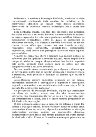50
Felizmente, a moderna Psicologia Profunda, mediante a visão
transpessoal, eliminando toda sombra do indivíduo e da
coletividade, identifica as causas reais desses distúrbios
decorrentes de processos mentais enfermiços que a morte não
eliminou.
Sem nenhuma dúvida, em face dos processos que decorrem
das ações morais, o ser se faz herdeiro da necessidade de superar
os erros e agressões às Leis, insculpindo nos refolhos íntimos os
mecanismos reparadores, entre os quais se encontram as
alienações mentais, não obstante também inscrevam os delitos
contra outras vidas que passam na sua insânia a exigir
reparações pelo sofrimento, impondo-lhes perseguições
impiedosas, qual ocorre nas paisagens terrestres entre aqueles
que se odeiam.
A morte do corpo não libera o Espírito das paixões nobres ou
inferiores que lhe tipificam a conduta natural. Antes amplia-lhe o
campo de vivência, porque, desvestindo-o dos limites impostos
pelo corpo, concede mais espaço para as ações que são
compatíveis com o seu nível evolutivo.
Deus o permite como ensinamento para algozes e vítimas, que
se devem amar antes que se agredir, desculpar e conceder ensejo
à reparação, sem permitir o domínio da sombra que aturde e
infelicita.
Jesus-Homem sempre enfrentou situações de tal monta,
procurando esclarecer o perseguidor e dignificar o perseguido,
impondo a este último a necessidade de conduta correta, a fim de
que não lhe acontecesse nada pior.
Na perspectiva da Psicologia Profunda, aquele que permanece
em clima de desforço ata-se aos elos dos renascimentos
inferiores, não conseguindo libertar-se do ir e vir, por não luzir-
lhe interiormente o amor, que é o único recurso propiciador de
felicidade e de depuração.
O ódio aprisiona aquele que o mantém em relação a quem lhe
padece a injunção penosa. Sendo recíproco, torna-se cadeia cruel
para ambos. Caso, no entanto, algum dos envolvidos na situação
perturbadora consiga superar os sentimentos doentios,
evidentemente sairá dessa cela escura planando em outro espaço
de claridade e vida. E isso se dá mediante o resgate pelo amor ao
 