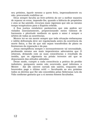 51
seu próximo, àquele mesmo a quem feriu, impensadamente ou
não, procurando reabilitar-se.
Deus sempre faculta ao livre-arbítrio do ser a melhor maneira
de reparar os erros, impondo-lhe, quando a falência de propósitos
e atos se faz amiúde, recursos mais vigorosos que são ao mesmo
tempo terapêuticos para o Espírito rebelde.
A Sua justiça estabelece parâmetros que não podem ser
violados insensatamente, proporcionando meios valiosos de
harmonia e plenitude mediante os quais o amor é sempre o
árbitro de todas as ocorrências.
Merece ter-se em mente sempre que toda situação embaraçosa
e infeliz defrontada deve ser regularizada antes da ocorrência da
morte física, a fim de que não sejam transferidos de plano os
fenômenos da reparação e da paz.
Jesus exemplificou sempre e incessantemente tal necessidade,
perdoando mesmo aos mais impenitentes adversários que O
sitiavam, deixando com as suas consciências o resultado da
insídia, que os algemaria na prisão terrestre até que se
depurassem das atitudes adotadas.
Desse modo, cumpre a cada consciência a prática do perdão
indistinto, porquanto assim não ocorrendo, qual informou o
Mestre - daí (do cárcere carnal) não saireis, enquanto não
houverdes pago o último ceitil — facultando ao seu próximo
todos os direitos que lhe são concedidos pelas Soberanas Leis da
Vida conforme gostaria que a si mesmo fossem facultados.
12
 