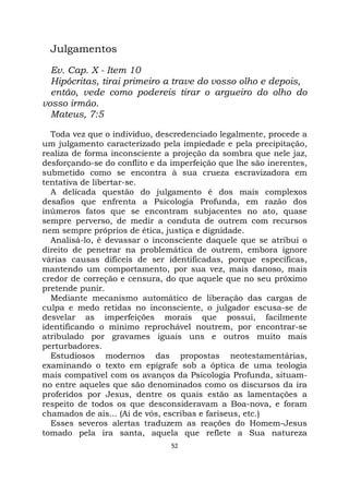 52
Julgamentos
Ev. Cap. X - Item 10
Hipócritas, tirai primeiro a trave do vosso olho e depois,
então, vede como podereis tirar o argueiro do olho do
vosso irmão.
Mateus, 7:5
Toda vez que o indivíduo, descredenciado legalmente, procede a
um julgamento caracterizado pela impiedade e pela precipitação,
realiza de forma inconsciente a projeção da sombra que nele jaz,
desforçando-se do conflito e da imperfeição que lhe são inerentes,
submetido como se encontra à sua crueza escravizadora em
tentativa de libertar-se.
A delicada questão do julgamento é dos mais complexos
desafios que enfrenta a Psicologia Profunda, em razão dos
inúmeros fatos que se encontram subjacentes no ato, quase
sempre perverso, de medir a conduta de outrem com recursos
nem sempre próprios de ética, justiça e dignidade.
Analisá-lo, é devassar o inconsciente daquele que se atribui o
direito de penetrar na problemática de outrem, embora ignore
várias causas difíceis de ser identificadas, porque específicas,
mantendo um comportamento, por sua vez, mais danoso, mais
credor de correção e censura, do que aquele que no seu próximo
pretende punir.
Mediante mecanismo automático de liberação das cargas de
culpa e medo retidas no inconsciente, o julgador escusa-se de
desvelar as imperfeições morais que possui, facilmente
identificando o mínimo reprochável noutrem, por encontrar-se
atribulado por gravames iguais uns e outros muito mais
perturbadores.
Estudiosos modernos das propostas neotestamentárias,
examinando o texto em epígrafe sob a óptica de uma teologia
mais compatível com os avanços da Psicologia Profunda, situam-
no entre aqueles que são denominados como os discursos da ira
proferidos por Jesus, dentre os quais estão as lamentações a
respeito de todos os que desconsideravam a Boa-nova, e foram
chamados de ais... (Ai de vós, escribas e fariseus, etc.)
Esses severos alertas traduzem as reações do Homem-Jesus
tomado pela ira santa, aquela que reflete a Sua natureza
 