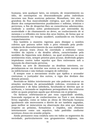 53
humana, sem qualquer laivo, no entanto, de ressentimento ou
ódio, de menosprezo ou desconsideração pelos indivíduos
incursos nas Suas austeras palavras. Ressaltam, isto sim, a
grandeza da Sua masculinidade enérgica, que não se detinha
diante dos comprometimentos pusilânimes e sofistas, irônicos e
perversos, a fim de despertar-lhes as consciências adormecidas,
cindindo a sombra neles predominante por intermédio da
austeridade e do chamamento ao dever, ao conhecimento de si
mesmos e a reflexões em torno dos seus limites, de forma que se
transformassem em terapia saudável, auxiliando-os em futuros
comportamentos.
Era também a maneira vigorosa para dissipar a sombra
coletiva que pairava sobre todo o povo vitimado pela predo-
minância do desconhecimento da sua realidade essencial.
Não poucas vezes Jesus foi convidado a enfrentar esses
tecelões da injúria e da desdita alheia, caracterizados pela
sordidez da hipocrisia sem disfarce, na qual ocultavam os seus
sentimentos reais, sempre prontos para acusar, desferindo golpes
impiedosos contra todos aqueles que lhes estivessem sob a
injunção da observação perversa.
Hábeis na arte de dissimular as desditas interiores, es-
pecializavam-se em desvelar nos outros as torpezas morais que
os infelicitavam e não tinham coragem de enfrentar.
É sempre esse o mecanismo oculto que tipifica o acusador
contumaz, o justiçador dos outros, o vigia dos deslizes das
demais pessoas.
Sentindo-se falidos interiormente por não poderem superar as
atrações morbosas da personalidade enferma, revestem-se de
puritanismo e de falsa sabedoria, facultando-se direitos que se
atribuem, e tornando-se impiedosos perseguidores das criaturas
sobre as quais projetam aquilo que detestam em si próprios.
Os fariseus celebrizaram-se por essa capacidade sórdida,
buscando equipar-se de conhecimentos na Torá e nos demais
livros sagrados, como se todas as obras de libertação humana
igualmente não merecessem o direito de ser também sagradas,
para melhor se imiscuírem na observação dos atos que diziam
respeito ao próximo, formalistas e ríspidos, não obstante
interiormente como um sepulcro, todo podridão conforme
acentuou Jesus em ocasião própria.
Ainda permanece essa conduta soez em todos os segmentos da
sociedade, particularmente nos grupamentos religiosos, nos
 