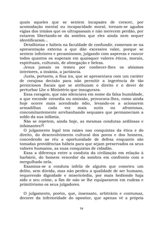 54
quais aqueles que se sentem incapazes de crescer, por
acomodação mental ou incapacidade moral, tornam-se agudos
vigias dos irmãos que os ultrapassam e não merecem perdão, por
estarem libertando-se da sombra que eles ainda nem sequer
identificaram...
Detalhistas e hábeis na faculdade de confundir, esmeram-se na
apresentação externa a que dão excessivo valor, porque se
sentem inferiores e pecaminosos, julgando com aspereza e rancor
todos quantos os superam em quaisquer valores éticos, morais,
espirituais, culturais, de abnegação e beleza.
Jesus jamais os temeu por conhecer-lhes os abismos
interiores, a insânia, a jactância.
Justa, portanto, a Sua ira, que se apresentava com um caráter
de corajosa decisão para não permitir a ingerência de tão
perniciosos fiscais que se atribuíam o direito e o dever de
perturbar Lhe o Ministério que inaugurara.
Essa coragem, que não silenciava em nome da falsa humildade,
a que esconde covardia ou omissão, provocava-lhes, como ainda
hoje ocorre mais acendrado ódio, levando-os a acionarem
armadilhas cada vez mais sutis ou afrontosas,
concomitantemente arrebanhando sequazes que permaneciam a
soldo da sua infâmia.
Não se repetem, ainda hoje, as mesmas condutas ardilosas e
infamantes?!
O julgamento legal tem raízes nas conquistas da ética e do
direito, do desenvolvimento cultural dos povos e dos homens,
concedendo ao réu a oportunidade de defesa enquanto são
tomadas providências hábeis para que sejam preservados os seus
valores humanos, as suas conquistas de cidadão.
Essa a diferença entre a conduta da civilização em relação à
barbárie, do homem vencedor da sombra em confronto com o
mergulhado nela.
Examina-se a conduta infeliz de alguém que cometeu um
delito, sem dúvida, mas não perdeu a qualidade de ser humano,
requerendo dignidade e misericórdia, por mais hediondo haja
sido o seu crime, a fim de não se lhe equipararem em rudeza e
primitivismo os seus julgadores.
O julgamento, porém, que, insensato, arbitrário e contumaz,
decorre da inferioridade do opositor, que apenas vê a própria
 