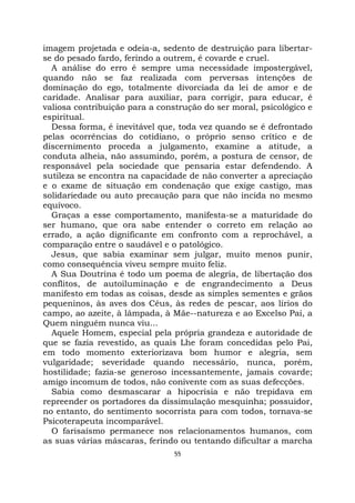 55
imagem projetada e odeia-a, sedento de destruição para libertar-
se do pesado fardo, ferindo a outrem, é covarde e cruel.
A análise do erro é sempre uma necessidade impostergável,
quando não se faz realizada com perversas intenções de
dominação do ego, totalmente divorciada da lei de amor e de
caridade. Analisar para auxiliar, para corrigir, para educar, é
valiosa contribuição para a construção do ser moral, psicológico e
espiritual.
Dessa forma, é inevitável que, toda vez quando se é defrontado
pelas ocorrências do cotidiano, o próprio senso crítico e de
discernimento proceda a julgamento, examine a atitude, a
conduta alheia, não assumindo, porém, a postura de censor, de
responsável pela sociedade que pensaria estar defendendo. A
sutileza se encontra na capacidade de não converter a apreciação
e o exame de situação em condenação que exige castigo, mas
solidariedade ou auto precaução para que não incida no mesmo
equívoco.
Graças a esse comportamento, manifesta-se a maturidade do
ser humano, que ora sabe entender o correto em relação ao
errado, a ação dignificante em confronto com a reprochável, a
comparação entre o saudável e o patológico.
Jesus, que sabia examinar sem julgar, muito menos punir,
como consequência viveu sempre muito feliz.
A Sua Doutrina é todo um poema de alegria, de libertação dos
conflitos, de autoiluminação e de engrandecimento a Deus
manifesto em todas as coisas, desde as simples sementes e grãos
pequeninos, às aves dos Céus, às redes de pescar, aos lírios do
campo, ao azeite, à lâmpada, à Mãe--natureza e ao Excelso Pai, a
Quem ninguém nunca viu...
Aquele Homem, especial pela própria grandeza e autoridade de
que se fazia revestido, as quais Lhe foram concedidas pelo Pai,
em todo momento exteriorizava bom humor e alegria, sem
vulgaridade; severidade quando necessário, nunca, porém,
hostilidade; fazia-se generoso incessantemente, jamais covarde;
amigo incomum de todos, não conivente com as suas defecções.
Sabia como desmascarar a hipocrisia e não trepidava em
repreender os portadores da dissimulação mesquinha; possuidor,
no entanto, do sentimento socorrista para com todos, tornava-se
Psicoterapeuta incomparável.
O farisaísmo permanece nos relacionamentos humanos, com
as suas várias máscaras, ferindo ou tentando dificultar a marcha
 
