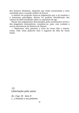 56
dos homens idealistas, daqueles que estão construindo a nova
sociedade para o mundo melhor do futuro.
A sombra em projeção torna-se julgamento que a sã conduta e
a harmonia psicológica diluem na perfeita identificação dos
valores do Self triunfando sobre os caprichos do ego.
Diante dos julgamentos direcionados pelos sentimentos servis e
dos julgadores sistemáticos, considere-se, pois, com cuidado a
severa advertência do Homem de Nazaré:
— Hipócritas, tirai primeiro a trave do vosso olho e depois,
então, vede como podereis tirar o argueiro do olho do vosso
irmão.
13
Libertação pelo amor
Ev. Cap. XI - Item 8
(...) Amarás o teu próximo
 