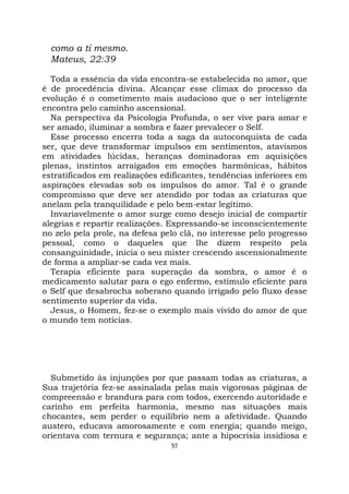57
como a ti mesmo.
Mateus, 22:39
Toda a essência da vida encontra-se estabelecida no amor, que
é de procedência divina. Alcançar esse clímax do processo da
evolução é o cometimento mais audacioso que o ser inteligente
encontra pelo caminho ascensional.
Na perspectiva da Psicologia Profunda, o ser vive para amar e
ser amado, iluminar a sombra e fazer prevalecer o Self.
Esse processo encerra toda a saga da autoconquista de cada
ser, que deve transformar impulsos em sentimentos, atavismos
em atividades lúcidas, heranças dominadoras em aquisições
plenas, instintos arraigados em emoções harmônicas, hábitos
estratificados em realizações edificantes, tendências inferiores em
aspirações elevadas sob os impulsos do amor. Tal é o grande
compromisso que deve ser atendido por todas as criaturas que
anelam pela tranquilidade e pelo bem-estar legítimo.
Invariavelmente o amor surge como desejo inicial de compartir
alegrias e repartir realizações. Expressando-se inconscientemente
no zelo pela prole, na defesa pelo clã, no interesse pelo progresso
pessoal, como o daqueles que lhe dizem respeito pela
consanguinidade, inicia o seu mister crescendo ascensionalmente
de forma a ampliar-se cada vez mais.
Terapia eficiente para superação da sombra, o amor é o
medicamento salutar para o ego enfermo, estímulo eficiente para
o Self que desabrocha soberano quando irrigado pelo fluxo desse
sentimento superior da vida.
Jesus, o Homem, fez-se o exemplo mais vivido do amor de que
o mundo tem notícias.
Submetido às injunções por que passam todas as criaturas, a
Sua trajetória fez-se assinalada pelas mais vigorosas páginas de
compreensão e brandura para com todos, exercendo autoridade e
carinho em perfeita harmonia, mesmo nas situações mais
chocantes, sem perder o equilíbrio nem a afetividade. Quando
austero, educava amorosamente e com energia; quando meigo,
orientava com ternura e segurança; ante a hipocrisia insidiosa e
 