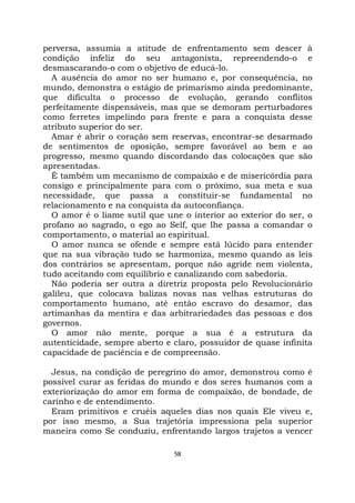 58
perversa, assumia a atitude de enfrentamento sem descer à
condição infeliz do seu antagonista, repreendendo-o e
desmascarando-o com o objetivo de educá-lo.
A ausência do amor no ser humano e, por consequência, no
mundo, demonstra o estágio de primarismo ainda predominante,
que dificulta o processo de evolução, gerando conflitos
perfeitamente dispensáveis, mas que se demoram perturbadores
como ferretes impelindo para frente e para a conquista desse
atributo superior do ser.
Amar é abrir o coração sem reservas, encontrar-se desarmado
de sentimentos de oposição, sempre favorável ao bem e ao
progresso, mesmo quando discordando das colocações que são
apresentadas.
É também um mecanismo de compaixão e de misericórdia para
consigo e principalmente para com o próximo, sua meta e sua
necessidade, que passa a constituir-se fundamental no
relacionamento e na conquista da autoconfiança.
O amor é o liame sutil que une o interior ao exterior do ser, o
profano ao sagrado, o ego ao Self, que lhe passa a comandar o
comportamento, o material ao espiritual.
O amor nunca se ofende e sempre está lúcido para entender
que na sua vibração tudo se harmoniza, mesmo quando as leis
dos contrários se apresentam, porque não agride nem violenta,
tudo aceitando com equilíbrio e canalizando com sabedoria.
Não poderia ser outra a diretriz proposta pelo Revolucionário
galileu, que colocava balizas novas nas velhas estruturas do
comportamento humano, até então escravo do desamor, das
artimanhas da mentira e das arbitrariedades das pessoas e dos
governos.
O amor não mente, porque a sua é a estrutura da
autenticidade, sempre aberto e claro, possuidor de quase infinita
capacidade de paciência e de compreensão.
Jesus, na condição de peregrino do amor, demonstrou como é
possível curar as feridas do mundo e dos seres humanos com a
exteriorização do amor em forma de compaixão, de bondade, de
carinho e de entendimento.
Eram primitivos e cruéis aqueles dias nos quais Ele viveu e,
por isso mesmo, a Sua trajetória impressiona pela superior
maneira como Se conduziu, enfrentando largos trajetos a vencer
 