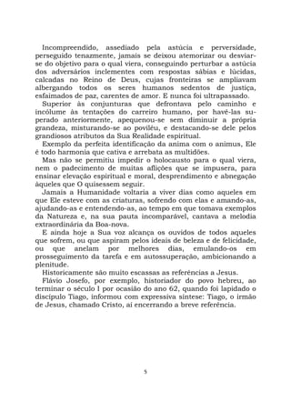 5
Incompreendido, assediado pela astúcia e perversidade,
perseguido tenazmente, jamais se deixou atemorizar ou desviar-
se do objetivo para o qual viera, conseguindo perturbar a astúcia
dos adversários inclementes com respostas sábias e lúcidas,
calcadas no Reino de Deus, cujas fronteiras se ampliavam
albergando todos os seres humanos sedentos de justiça,
esfaimados de paz, carentes de amor. E nunca foi ultrapassado.
Superior às conjunturas que defrontava pelo caminho e
incólume às tentações do carreiro humano, por havê-las su-
perado anteriormente, apequenou-se sem diminuir a própria
grandeza, misturando-se ao poviléu, e destacando-se dele pelos
grandiosos atributos da Sua Realidade espiritual.
Exemplo da perfeita identificação da anima com o animus, Ele
é todo harmonia que cativa e arrebata as multidões.
Mas não se permitiu impedir o holocausto para o qual viera,
nem o padecimento de muitas aflições que se impusera, para
ensinar elevação espiritual e moral, desprendimento e abnegação
àqueles que O quisessem seguir.
Jamais a Humanidade voltaria a viver dias como aqueles em
que Ele esteve com as criaturas, sofrendo com elas e amando-as,
ajudando-as e entendendo-as, ao tempo em que tomava exemplos
da Natureza e, na sua pauta incomparável, cantava a melodia
extraordinária da Boa-nova.
E ainda hoje a Sua voz alcança os ouvidos de todos aqueles
que sofrem, ou que aspiram pelos ideais de beleza e de felicidade,
ou que anelam por melhores dias, emulando-os em
prosseguimento da tarefa e em autossuperação, ambicionando a
plenitude.
Historicamente são muito escassas as referências a Jesus.
Flávio Josefo, por exemplo, historiador do povo hebreu, ao
terminar o século I por ocasião do ano 62, quando foi lapidado o
discípulo Tiago, informou com expressiva síntese: Tiago, o irmão
de Jesus, chamado Cristo, aí encerrando a breve referência.
 