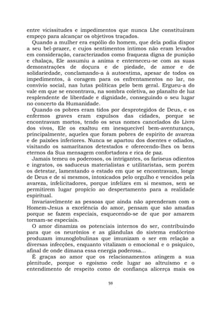 59
entre vicissitudes e impedimentos que nunca Lhe constituíram
empeço para alcançar os objetivos traçados.
Quando a mulher era espólio do homem, que dela podia dispor
a seu bel-prazer, e cujos sentimentos íntimos não eram levados
em consideração, caracterizados como fraqueza digna de punição
e chalaça, Ele assumiu a anima e enterneceu-se com as suas
demonstrações de doçura e de piedade, de amor e de
solidariedade, conclamando-a à autoestima, apesar de todos os
impedimentos, à coragem para os enfrentamentos no lar, no
convívio social, nas lutas políticas pelo bem geral. Ergueu-a do
vale em que se encontrava, na sombra coletiva, ao planalto de luz
resplendente de liberdade e dignidade, conseguindo o seu lugar
no concerto da Humanidade.
Quando os pobres eram tidos por desprotegidos de Deus, e os
enfermos graves eram expulsos das cidades, porque se
encontravam mortos, tendo os seus nomes cancelados do Livro
dos vivos, Ele os exaltou em inesquecível bem-aventurança,
principalmente, aqueles que foram pobres de espírito de avareza
e de paixões inferiores. Nunca se apartou dos doentes e odiados,
visitando os samaritanos detestados e oferecendo-lhes os bens
eternos da Sua mensagem confortadora e rica de paz.
Jamais temeu os poderosos, os intrigantes, os fariseus odientos
e ingratos, os saduceus materialistas e utilitaristas, sem porém
os detestar, lamentando o estado em que se encontravam, longe
de Deus e de si mesmos, intoxicados pelo orgulho e vencidos pela
avareza, infelicitadores, porque infelizes em si mesmos, sem se
permitirem lugar propício ao despertamento para a realidade
espiritual.
Invariavelmente as pessoas que ainda não aprenderam com o
Homem-Jesus a excelência do amor, pensam que são amadas
porque se fazem especiais, esquecendo-se de que por amarem
tornam-se especiais.
O amor dinamiza os potenciais internos do ser, contribuindo
para que os neurônios e as glândulas do sistema endócrino
produzam imunoglobulinas que imunizam o ser em relação a
diversas infecções, enquanto vitalizam o emocional e o psíquico,
afinal de onde dimana essa energia poderosa...
É graças ao amor que os relacionamentos atingem a sua
plenitude, porque o egoísmo cede lugar ao altruísmo e o
entendimento de respeito como de confiança alicerça mais os
 