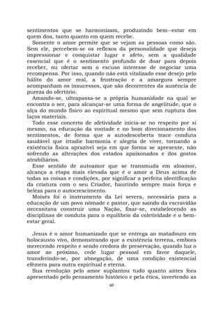 60
sentimentos que se harmonizam, produzindo bem--estar em
quem doa, tanto quanto em quem recebe.
Somente o amor permite que se vejam as pessoas como são.
Sem ele, percebem-se os reflexos da personalidade que deseja
impressionar e conquistar lugar e afeto, sem a qualidade
essencial que é o sentimento profundo de doar para depois
receber, ou ofertar sem o escuso interesse de negociar uma
recompensa. Por isso, quando não está vitalizado esse desejo pelo
hálito do amor real, a frustração e a amargura sempre
acompanham os insucessos, que são decorrentes da ausência de
pureza do ofertório.
Amando-se, ultrapassa-se a própria humanidade na qual se
encontra o ser, para alcançar-se uma forma de angelitude, que o
alça do mundo físico ao espiritual mesmo que sem ruptura dos
laços materiais.
Todo esse concerto de afetividade inicia-se no respeito por si
mesmo, na educação da vontade e no bom direcionamento dos
sentimentos, de forma que a autodescoberta trace conduta
saudável que irradie harmonia e alegria de viver, tornando a
existência física aprazível seja em que forma se apresente, não
sofrendo as alterações dos estados apaixonados e dos gostos
atrabiliários.
Esse sentido de autoamor que se transmuda em aloamor,
alcança a etapa mais elevada que é o amor a Deus acima de
todas as coisas e condições, por significar a perfeita identificação
da criatura com o seu Criador, haurindo sempre mais força e
beleza para o autocrescimento.
Moisés foi o instrumento da Lei severa, necessária para a
educação de um povo nômade e pastor, que saindo da escravidão
necessitava construir uma Nação, fixar-se, estabelecendo as
disciplinas de conduta para o equilíbrio da coletividade e o bem-
estar geral.
Jesus é o amor humanizado que se entrega ao matadouro em
holocausto vivo, demonstrando que a existência terrena, embora
merecendo respeito e sendo credora de preservação, quando luz o
amor ao próximo, cede lugar pessoal em favor daquele,
transferindo-se, por abnegação, de uma condição existencial
efêmera para outra espiritual e eterna.
Sua revolução pelo amor suplantou tudo quanto antes fora
apresentado pelo pensamento histórico e pela ética, invertendo as
 