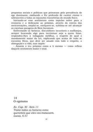 61
propostas sociais e políticas que primavam pela prevalência do
ego dominante, exaltando o Eu profundo de caráter eterno e
sobranceiro a todas as injunções transitórias do mundo físico.
Iniciando-se esse sentimento como impulso nobre para a
renúncia e a dedicação ao próximo, através da esteira das
reencarnações, amplia-se, enriquece-se, sublima-se até alcançar
as excelsas paragens do Bem Incomum.
Enfrentando os fariseus, discutidores incuráveis e malfazejos,
sempre buscando algo para incriminar seja a quem fosse,
respondeu-lhes à indagação melíflua, a respeito de qual o
mandamento maior da Lei, explicando que acima de tudo se
encontra Deus, que deve ser amado com todo o respeito, a
abnegação e a vida, mas impôs:
- Amarás o teu próximo como a ti mesmo — como reflexo
daquele sentimento maior e total.
14
O egoísmo
Ev. Cap. XI - Item 11
Tratai todos os homens como
quereríeis que eles vos tratassem.
Lucas, 6:31
 