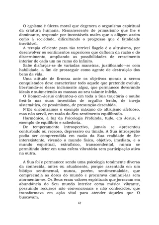 62
O egoísmo é úlcera moral que degenera o organismo espiritual
da criatura humana. Remanescente do primarismo que lhe é
dominante, responde por incontáveis males que a afligem assim
como à sociedade, dificultando o progresso que é fatalidade
inevitável.
A terapia eficiente para tão terrível flagelo é o altruísmo, por
desenvolver os sentimentos superiores que defluem da razão e do
discernimento, ampliando as possibilidades de crescimento
interior de cada um no rumo do Infinito.
Sabe disfarçar-se de variadas maneiras, justificando--se com
habilidade, a fim de prosseguir como agente de destruição dos
bens da vida.
Uma atitude de firmeza ante os objetivos morais a serem
conquistados deve caracterizar todo aquele que pretende evoluir,
libertando-se desse inclemente algoz, que permanece devorando
ideais e submetendo as massas ao seu talante infeliz.
O Homem-Jesus enfrentou-o em toda a Sua trajetória e soube
freá-lo nas suas investidas de orgulho ferido, de inveja
sistemática, de pessimismo, de presunção descabida.
N'Ele encontramos o exemplo máximo do altruísmo afetuoso,
mas não servil, em razão do Seu sentimento equilibrado.
Harmônico, à luz da Psicologia Profunda, tudo, em Jesus, é
exemplo de equilíbrio e sabedoria.
De temperamento introspectivo, jamais se apresentou
conturbado ou receoso, depressivo ou tímido. A Sua introspeção
podia ser compreendida em razão da Sua realidade de Ser
interexistente, vivendo o mundo físico, objetivo, imediato, e o
mundo espiritual, extrafísico, transcendental, nunca se
permitindo deter em uma esfera vibratória sem participação ativa
na outra.
A Sua foi e permanece sendo uma psicologia totalmente diversa
da conhecida, antes ou atualmente, porque assentada em um
biótipo sentimental, nunca, porém, sentimentaloide, que
compreendia as dores do mundo e procurava diminuí-las sem
atormentar-se. Os Seus eram valores espirituais que jorravam em
abundância do Seu mundo interior como música vibrante,
possuindo recursos não convencionais e não conhecidos, que
transformava em ação vital para atender àqueles que O
buscavam.
 