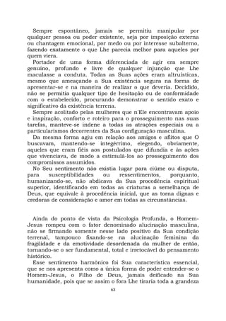 63
Sempre espontâneo, jamais se permitiu manipular por
qualquer pessoa ou poder existente, seja por imposição externa
ou chantagem emocional, por medo ou por interesse subalterno,
fazendo exatamente o que Lhe parecia melhor para aqueles por
quem viera.
Portador de uma forma diferenciada de agir era sempre
genuíno, profundo e livre de qualquer injunção que Lhe
maculasse a conduta. Todas as Suas ações eram altruísticas,
mesmo que ameaçando a Sua existência segura na forma de
apresentar-se e na maneira de realizar o que deveria. Decidido,
não se permitia qualquer tipo de hesitação ou de conformidade
com o estabelecido, procurando demonstrar o sentido exato e
significativo da existência terrena.
Sempre acolitado pelas mulheres que n'Ele encontravam apoio
e inspiração, conforto e roteiro para o prosseguimento nas suas
tarefas, manteve-se indene a todas as atrações especiais ou a
particularismos decorrentes da Sua configuração masculina.
Da mesma forma agiu em relação aos amigos e aflitos que O
buscavam, mantendo-se integérrimo, elegendo, obviamente,
aqueles que eram fiéis aos postulados que difundia e às ações
que vivenciava, de modo a estimulá-los ao prosseguimento dos
compromissos assumidos.
No Seu sentimento não existia lugar para ciúme ou disputa,
para susceptibilidades ou ressentimentos, porquanto,
humanizando-se, não abdicava da Sua procedência espiritual
superior, identificando em todas as criaturas a semelhança de
Deus, que equivale à procedência inicial, que as torna dignas e
credoras de consideração e amor em todas as circunstâncias.
Ainda do ponto de vista da Psicologia Profunda, o Homem-
Jesus rompeu com o fator denominado alucinação masculina,
não se firmando somente nesse lado positivo da Sua condição
terrenal, tampouco fixando-se na alucinação feminina da
fragilidade e da emotividade desordenada da mulher de então,
tornando-se o ser fundamental, total e irretocável do pensamento
histórico.
Esse sentimento harmônico foi Sua característica essencial,
que se nos apresenta como a única forma de poder entender-se o
Homem-Jesus, o Filho de Deus, jamais deificado na Sua
humanidade, pois que se assim o fora Lhe tiraria toda a grandeza
 