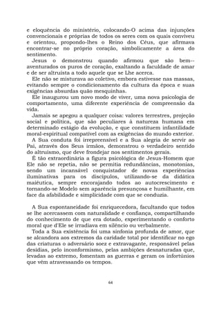 64
e eloquência do ministério, colocando-O acima das injunções
convencionais e próprias de todos os seres com os quais conviveu
e orientou, propondo-lhes o Reino dos Céus, que afirmava
encontrar-se no próprio coração, simbolicamente a área do
sentimento.
Jesus o demonstrou quando afirmou que são bem--
aventurados os puros de coração, exaltando a faculdade de amar
e de ser altruísta a todo aquele que se Lhe acerca.
Ele não se misturava ao coletivo, embora estivesse nas massas,
evitando sempre o condicionamento da cultura da época e suas
exigências absurdas quão mesquinhas.
Ele inaugurou um novo modo de viver, uma nova psicologia de
comportamento, uma diferente experiência de compreensão da
vida.
Jamais se apegou a qualquer coisa: valores terrestres, projeção
social e política, que são peculiares à natureza humana em
determinado estágio da evolução, e que constituem infantilidade
moral-espiritual compatível com as exigências do mundo exterior.
A Sua conduta foi irrepreensível e a Sua alegria de servir ao
Pai, através dos Seus irmãos, demonstrou o verdadeiro sentido
do altruísmo, que deve frondejar nos sentimentos gerais.
É tão extraordinária a figura psicológica de Jesus-Homem que
Ele não se repetia, não se permitia redundâncias, monotonias,
sendo um incansável conquistador de novas experiências
iluminativas para os discípulos, utilizando-se da didática
maiêutica, sempre encorajando todos ao autocrescimento e
tornando-se Modelo sem aparência presunçosa e humilhante, em
face da afabilidade e simplicidade com que se conduzia.
A Sua espontaneidade foi enriquecedora, facultando que todos
se lhe acercassem com naturalidade e confiança, compartilhando
do conhecimento de que era dotado, experimentando o conforto
moral que d'Ele se irradiava em silêncio ou verbalmente.
Toda a Sua existência foi uma sinfonia profunda de amor, que
se alcandora aos extremos da caridade total por identificar no ego
das criaturas o adversário soez e extravagante, responsável pelas
desídias, pelo inconformismo, pelas ambições desnaturadas que,
levadas ao extremo, fomentam as guerras e geram os infortúnios
que vêm atravessando os tempos.
 