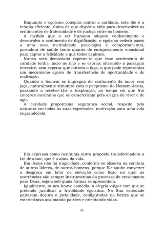65
Enquanto o egoísmo conspira contra a caridade, esta lhe é a
terapia eficiente, única de que dispõe a vida para desenvolver os
sentimentos de fraternidade e de justiça entre os homens.
A medida que o ser humano adquira conhecimento e
desenvolva o sentimento de dignificação, o egoísmo cederá passo
a uma nova mentalidade psicológica e comportamental,
portadora de saúde tanto quanto de enriquecimento emocional
para captar a felicidade a que todos aspiram.
Nunca será demasiado esperar-se que esse sentimento de
caridade tenha início no imo e se espraie alterando a paisagem
terrestre, sem esperar que outrem o faça, o que pode representar
um mecanismo egoico de transferência de oportunidade e de
realização.
Quando o homem se impregna do sentimento de amor sem
jaça, naturalmente sintoniza com o psiquismo do Homem-Jesus,
passando a receber-Lhe a inspiração, ao tempo em que frui
emoções incomuns que se caracterizam pela alegria de viver e de
agir.
A caridade proporciona segurança social, respeito pela
natureza em todas as suas expressões, motivação para uma vida
engrandecida.
Ela expressa como nenhuma outra proposta transformadora a
Lei de amor, que é a alma da vida.
Em Jesus não há tragicidade, conforme se observa na conduta
de outros líderes, de outros homens, porque Ele soube converter
a desgraça em fator de elevação como lição na qual as
ocorrências são sempre instrumentos do processo de crescimento
para Deus, sejam sob quais formas se apresentem.
Igualmente, nunca houve comédia, a alegria vulgar com que se
pretende justificar a frivolidade egoística. Na Sua seriedade
pairavam doçura e jovialidade, configuradas na beleza que se
exteriorizava acalmando paixões e orientando vidas.
 