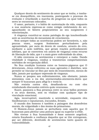 67
Qualquer desvio do sentimento do amor que se tenha, e tomba-
se em desequilíbrio, em inarmonia, postergando o processo da
evolução e retardando a marcha do progresso na qual todos os
seres se encontram colocados.
O amor, portanto, é o hálito de sustentação da vida, enquanto
a sua ausência expressa-se como estágio embrionário do ser,
aguardando os fatores propiciatórios ao seu surgimento e
exteriorização.
A vingança constitui-se numa patologia do ego insubordinado
ante as ocorrências do mecanismo de crescimento.
Nem sempre todas as ocorrências podem ser favoráveis, e, não
poucas vezes, surgem fenômenos perturbadores pela
agressividade, por meio do desvio de conduta, através do erro,
mediante a ação indébita, que geram reações profundamente
infelizes, que se convertem em anseio de vingança como recurso
de liberação do ódio, que é a mais grave enfermidade da alma.
O ódio envenena os sentimentos e entorpece a razão. Dando
vitalidade à vingança, conduz a transtornos comportamentais
mórbidos de recuperação difícil.
Na Sua condição humana entre os homens-pigmeus que O
detestavam, Jesus enfrentou as suas agressões e diatribes, sem
permitir-se vincular-se-lhes por meio do ressentimento, menos do
ódio, jamais por qualquer expressão de vingança.
Nunca se poupou aos enfrentamentos, não obstante, jamais
sintonizou com a ira dos atormentados-atormenta-dores que
sempre O buscavam para afligi-lo e testá-lo.
Não resistia contra eles, desafiando-os ou com eles
entabulando discussões estéreis quão venenosas.
Suave, passeava a Sua presença entre os seus bafios pestosos
e os seus doestos, sem os vitalizar com qualquer tipo de
vinculação emocional.
Agia, incorruptível, mantendo a serenidade, enquanto eles
blasfemavam e espumavam, iracundos, ferozes.
O mundo dos homens é também a paisagem dos desenfreios
morais, da vulgaridade e das ânsias do primarismo.
O Homem-Jesus jamais se perturbava com aqueles que O
buscavam para pleitear uma postura igual ou superior à d'Ele.
Não vivesse a Sua humanidade e fosse somente angelical,
estaria fraudando a confiança daqueles que se Lhe entregavam,
por ser diferente, destituído de sentimentos tanto quanto de
vulnerabilidade.
 