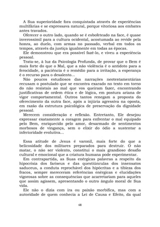 68
A Sua superioridade fora conquistada através de experiências
multifárias e se expressava natural, porque vitoriosa aos embates
antes travados.
Oferecer o outro lado, quando se é esbofeteado na face, é quase
inverossímil para a cultura ocidental, acostumada ao revide pela
honra, ao duelo, com armas no passado, verbal em todos os
tempos, através da justiça igualmente em todas as épocas.
Ele demonstrou que era possível fazê-lo, e viveu a experiência
pessoal.
Trata-se, à luz da Psicologia Profunda, de provar que o Bem é
mais forte do que o Mal, que a não violência é o antídoto para a
ferocidade, a paciência é o remédio para a irritação, a esperança
é o recurso para o desalento...
Não poucos estudiosos das narrações neotestamentárias
recusam o postulado que se encontra exarado no texto em torno
do não resistais ao mal que vos queiram fazer, encontrando
justificativas de ordem ética e de lógica, em postura ariana de
vigor comportamental. Outros tantos renegam a proposta do
oferecimento da outra face, após a injúria agressiva na oposta,
em razão da estrutura psicológica de preservação da dignidade
pessoal.
Merecem consideração e reflexão. Entretanto, Ele desejou
expressar exatamente a coragem para enfrentar o mal equipado
pelo Bem, enriquecido pelo amor, desarmado de sentimentos
morbosos de vingança, sem o elixir do ódio a sustentar a
inferioridade evolutiva...
Essa atitude de Jesus é varonil, mais forte do que a
belicosidade dos militares preparados para destruir. O não
matar, o não ser violento, constitui o mais grandioso desafio
cultural e emocional que a criatura humana pode experimentar.
Em contrapartida, as Suas enérgicas palavras a respeito da
hipocrisia dos fariseus e das questiúnculas dos insensatos
saduceus, a conduta reprochável dos hipócritas e a tibieza dos
fracos, sempre mereceram referências enérgicas e elucidações
vigorosas sobre as consequências que acarretariam para aqueles
que assim agissem, apresentando o outro ângulo moral de Sua
vida.
Ele não o dizia com ira ou paixão morbífica, mas com a
autoridade de quem conhecia a Lei de Causa e Efeito, da qual
 
