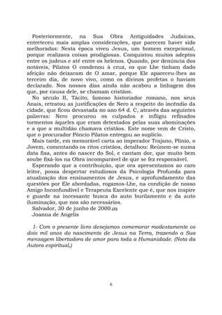 6
Posteriormente, na Sua Obra Antiguidades Judaicas,
entreteceu mais amplas considerações, que parecem haver sido
melhoradas: Nesta época viveu Jesus, um homem excepcional,
porque realizava coisas prodigiosas. Conquistou muitos adeptos
entre os judeus e até entre os helenos. Quando, por denúncia dos
notáveis, Pilatos O condenou à cruz, os que Lhe tinham dado
afeição não deixaram de O amar, porque Ele apareceu-lhes ao
terceiro dia, de novo vivo, como os divinos profetas o haviam
declarado. Nos nossos dias ainda não acabou a linhagem dos
que, por causa dele, se chamam cristãos.
No século II, Tácito, famoso historiador romano, nos seus
Anais, retratou as justificações de Nero a respeito do incêndio da
cidade, que ficou devastada no ano 64 d. C, através das seguintes
palavras: Nero procurou os culpados e infligiu refinados
tormentos àqueles que eram detestados pelas suas abominações
e a que a multidão chamava cristãos. Este nome vem de Cristo,
que o procurador Pôncio Pilatos entregou ao suplício.
Mais tarde, em memorável carta ao imperador Trajano, Plínio, o
Jovem, comentando os ritos cristãos, detalhou: Reúnem-se numa
data fixa, antes do nascer do Sol, e cantam dor, que muito bem
soube fixá-los na Obra incomparável de que se fez responsável.
Esperando que a contribuição, que ora apresentamos ao caro
leitor, possa despertar estudiosos da Psicologia Profunda para
atualização dos ensinamentos de Jesus, e aprofundamento das
questões por Ele abordadas, rogamos-Lhe, na condição de nosso
Amigo Inconfundível e Terapeuta Excelente que é, que nos inspire
e guarde na incessante busca do auto burilamento e da auto
iluminação, que nos são necessários.
Salvador, 30 de junho de 2000.(1)
Joanna de Angelis
1- Com o presente livro desejamos comemorar modestamente os
dois mil anos do nascimento de Jesus na Terra, trazendo a Sua
mensagem libertadora de amor para toda a Humanidade. (Nota da
Autora espiritual,)
 
