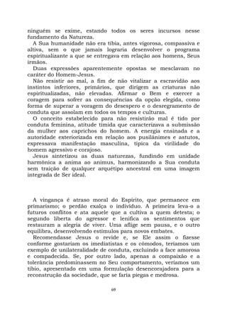 69
ninguém se exime, estando todos os seres incursos nesse
fundamento da Natureza.
A Sua humanidade não era tíbia, antes vigorosa, compassiva e
altiva, sem o que jamais lograria desenvolver o programa
espiritualizante a que se entregava em relação aos homens, Seus
irmãos.
Duas expressões aparentemente opostas se mesclavam no
caráter do Homem-Jesus.
Não resistir ao mal, a fim de não vitalizar a escravidão aos
instintos inferiores, primários, que dirigem as criaturas não
espiritualizadas, não elevadas. Afirmar o Bem e exercer a
coragem para sofrer as consequências da opção elegida, como
forma de superar a voragem do desespero e o desregramento de
conduta que assolam em todos os tempos e culturas.
O conceito estabelecido para não resistirão mal é tido por
conduta feminina, atitude tímida que caracterizava a submissão
da mulher aos caprichos do homem. A energia ensinada e a
autoridade exteriorizada em relação aos pusilânimes e astutos,
expressava manifestação masculina, típica da virilidade do
homem agressivo e corajoso.
Jesus sintetizou as duas naturezas, fundindo em unidade
harmônica a anima ao animus, harmonizando a Sua conduta
sem traição de qualquer arquétipo ancestral em uma imagem
integrada de Ser ideal.
A vingança é atraso moral do Espírito, que permanece em
primarismo; o perdão exalça o indivíduo. A primeira leva-o a
futuros conflitos e ata aquele que a cultiva a quem detesta; o
segundo liberta do agressor e lenifica os sentimentos que
restauram a alegria de viver. Uma aflige sem pausa, e o outro
equilibra, desenvolvendo estímulos para novos embates.
Recomendasse Jesus o revide e, se Ele assim o fizesse
conforme gostariam os imediatistas e os cômodos, teríamos um
exemplo de unilateralidade de conduta, excluindo a face amorosa
e compadecida. Se, por outro lado, apenas a compaixão e a
tolerância predominassem no Seu comportamento, veríamos um
tíbio, apresentado em uma formulação desencorajadora para a
reconstrução da sociedade, que se faria piegas e medrosa.
 