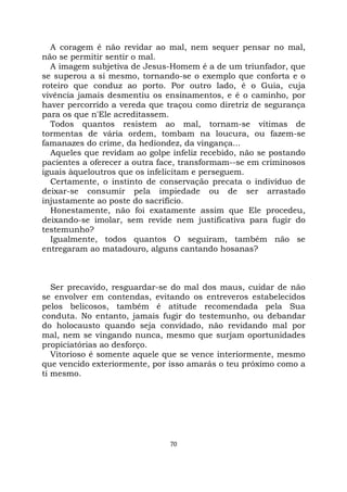 70
A coragem é não revidar ao mal, nem sequer pensar no mal,
não se permitir sentir o mal.
A imagem subjetiva de Jesus-Homem é a de um triunfador, que
se superou a si mesmo, tornando-se o exemplo que conforta e o
roteiro que conduz ao porto. Por outro lado, é o Guia, cuja
vivência jamais desmentiu os ensinamentos, e é o caminho, por
haver percorrido a vereda que traçou como diretriz de segurança
para os que n'Ele acreditassem.
Todos quantos resistem ao mal, tornam-se vítimas de
tormentas de vária ordem, tombam na loucura, ou fazem-se
famanazes do crime, da hediondez, da vingança...
Aqueles que revidam ao golpe infeliz recebido, não se postando
pacientes a oferecer a outra face, transformam--se em criminosos
iguais àqueloutros que os infelicitam e perseguem.
Certamente, o instinto de conservação precata o indivíduo de
deixar-se consumir pela impiedade ou de ser arrastado
injustamente ao poste do sacrifício.
Honestamente, não foi exatamente assim que Ele procedeu,
deixando-se imolar, sem revide nem justificativa para fugir do
testemunho?
Igualmente, todos quantos O seguiram, também não se
entregaram ao matadouro, alguns cantando hosanas?
Ser precavido, resguardar-se do mal dos maus, cuidar de não
se envolver em contendas, evitando os entreveros estabelecidos
pelos belicosos, também é atitude recomendada pela Sua
conduta. No entanto, jamais fugir do testemunho, ou debandar
do holocausto quando seja convidado, não revidando mal por
mal, nem se vingando nunca, mesmo que surjam oportunidades
propiciatórias ao desforço.
Vitorioso é somente aquele que se vence interiormente, mesmo
que vencido exteriormente, por isso amarás o teu próximo como a
ti mesmo.
 
