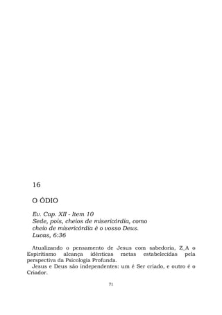 71
16
O ÓDIO
Ev. Cap. XII - Item 10
Sede, pois, cheios de misericórdia, como
cheio de misericórdia é o vosso Deus.
Lucas, 6:36
Atualizando o pensamento de Jesus com sabedoria, Z_A o
Espiritismo alcança idênticas metas estabelecidas pela
perspectiva da Psicologia Profunda.
Jesus e Deus são independentes: um é Ser criado, e outro é o
Criador.
 