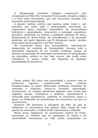 72
A ultrapassada ortodoxia teológica responsável pela
composição do Filho-Pai, tornando-O Incausado, atropela a lógica
e a ética mais elementares, que não encontram respaldo nas
narrações neotestamentárias.
A grande sombra coletiva que pairava sobre Israel e, por
extensão, por sobre toda a Humanidade, decorrente ou
responsável pelas ambições desmedidas do personalismo
individual e generalizado, ressuscitou a mitologia arquetípica
primitiva, atribuindo ao homem a perfeição absoluta de Deus,
distanciando-O, dessa forma, do entendimento e da aceitação
possíveis, por parte daqueles que O desejavam seguir, tocados
pelas lições da Sua palavra e da Sua vivência.
Na excelsitude dessa Sua incausalidade, infinitamente
distanciada da condição de humanidade, tornaria todo o
apostolado impossível de ser tornado realidade, porque os
homens necessitados de renovação encontravam-se mergulhados
na escuridão, retidos no seu lado escuro, não tendo como
entendê-lo, e, menos ainda, não dispondo de qualquer
possibilidade de alcançá-lo.
Como, porém, Ele lutou com austeridade e conviveu com os
problemas vigentes, estabelecendo novos critérios
fundamentados no amor, delineando mudanças imediatas de
costumes e condutas, tornou-se acessível, provocando,
incontinente, as reações previsíveis daqueles que viviam das
migalhas sociais, econômicas e políticas, repudiando-O e
tramando para assassiná-lo, conforme se consumou, passo a
passo, na hediondez do primitivismo de consciência em que se
encontravam.
Humano, Ele lamentou a selvageria do ódio, de que se
utilizaram os adversários, não apenas d'Ele, senão de tudo
quanto de renovador e unificável Ele representava e difundia.
Matar Jesus significava, no inconsciente coletivo de então,
assassinar os conflitos que as aspirações de beleza e de
imortalidade ameaçavam no Self, assim aniquilando ou
 