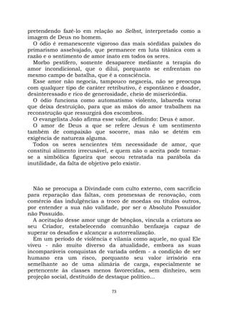 73
pretendendo fazê-lo em relação ao Selbst, interpretado como a
imagem de Deus no homem.
O ódio é remanescente vigoroso das mais sórdidas paixões do
primarismo asselvajado, que permanece em luta titânica com a
razão e o sentimento de amor inato em todos os seres.
Morbo pestífero, somente desaparece mediante a terapia do
amor incondicional, que o dilui, porquanto se enfrentam no
mesmo campo de batalha, que é a consciência.
Esse amor não negocia, tampouco negaceia, não se preocupa
com qualquer tipo de caráter retributivo, é espontâneo e doador,
desinteressado e rico de generosidade, cheio de misericórdia.
O ódio funciona como automatismo violento, labareda voraz
que deixa destruição, para que as mãos do amor trabalhem na
reconstrução que ressurgirá dos escombros.
O evangelista João afirma esse valor, definindo: Deus é amor.
O amor de Deus a que se refere Jesus é um sentimento
também de compaixão que socorre, mas não se detém em
exigência de natureza alguma.
Todos os seres sencientes têm necessidade de amor, que
constitui alimento irrecusável, e quem não o aceita pode tornar-
se a simbólica figueira que secou retratada na parábola da
inutilidade, da falta de objetivo pelo existir.
Não se preocupa a Divindade com culto externo, com sacrifício
para reparação das faltas, com promessas de renovação, com
comércio das indulgências a troco de moedas ou títulos outros,
por entender a sua não validade, por ser o Absoluto Possuidor
não Possuído.
A aceitação desse amor unge de bênçãos, vincula a criatura ao
seu Criador, estabelecendo comunhão benfazeja capaz de
superar os desafios e alcançar a autorrealização.
Em um período de violência e vilania como aquele, no qual Ele
viveu - não muito diverso da atualidade, embora as suas
incomparáveis conquistas de variada ordem - a condição de ser
humano era um risco, porquanto seu valor irrisório era
semelhante ao de uma alimária de carga, especialmente se
pertencente às classes menos favorecidas, sem dinheiro, sem
projeção social, destituído de destaque político...
 