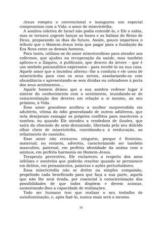 74
Jesus rompeu o convencional e inaugurou um especial
compromisso com a Vida: o amor de misericórdia.
A sombra coletiva de Israel não podia entendê-lo, e Ele o sabia,
mas se tornava urgente lançar as bases e as balizas do Reino de
Deus, preparando os dias do futuro. Assim, pouco importava o
tributo que o Homem-Jesus teria que pagar para a fundação da
Era Nova entre os demais homens.
Para tanto, utilizou-se do amor misericordioso para atender aos
enfermos, que ajudou na recuperação da saúde, mas também
aplicou-o a Zaqueu, o publicano, que desceu da árvore - que é
um símbolo psicanalítico expressivo - para recebê-lo na sua casa.
Aquele amor que o inundou alterou--lhe a conduta e ele usou de
misericórdia para com os seus servos, assalariando-os com
abundância e apresentando-se sem dívidas ou cobradores à porta
dos seus sentimentos...
Aquele homem deixou que a sua sombra cedesse lugar à
síntese do conhecimento com o sentimento, inundando-se de
conscientização dos deveres em relação a si mesmo, ao seu
próximo, à Vida.
Esse amor grandioso acolheu a mulher surpreendida em
adultério, vítima do ódio generalizado de outros adúlteros, que
nela desejavam esmagar os próprios conflitos para manterem a
sombra; ou quando Ele atendeu a vendedora de ilusões, que
saíra da obsessão do sexo desvairado, libertada pelo seu dúlcido
olhar cheio de misericórdia, convidando-a à reeducação, ao
refazimento do caminho.
Esse amor não censurou ninguém, porque é feminino,
maternal; no entanto, advertiu, caracterizando ser também
masculino, paternal, em perfeita identidade da anima com o
animus, em perfeita harmonia no Homem-Jesus.
Terapeuta preventivo, Ele esclareceu a respeito dos anos
infelizes e sombrios que poderão resultar quando se permanece
em delitos, em pensamentos, palavras e ações perturbadores.
Essa misericórdia não se detém na simples compaixão,
propelindo cada beneficiado para que faça a sua parte, aquela
que não lhe será tirada, por essencial à conscientização das
possibilidades de que todos dispõem e devem acionar,
aumentando-lhes a capacidade de realizações.
Todo ser humano tem que realizar o seu trabalho de
autoiluminação, e, após fazê-lo, nunca mais será o mesmo.
 