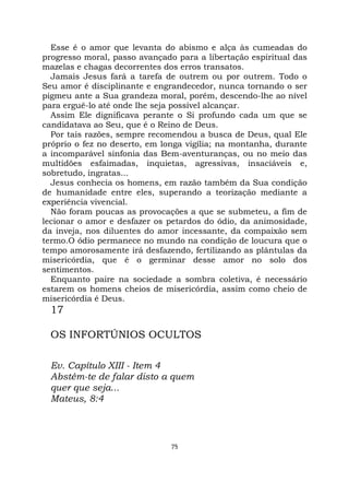 75
Esse é o amor que levanta do abismo e alça às cumeadas do
progresso moral, passo avançado para a libertação espiritual das
mazelas e chagas decorrentes dos erros transatos.
Jamais Jesus fará a tarefa de outrem ou por outrem. Todo o
Seu amor é disciplinante e engrandecedor, nunca tornando o ser
pigmeu ante a Sua grandeza moral, porém, descendo-lhe ao nível
para erguê-lo até onde lhe seja possível alcançar.
Assim Ele dignificava perante o Si profundo cada um que se
candidatava ao Seu, que é o Reino de Deus.
Por tais razões, sempre recomendou a busca de Deus, qual Ele
próprio o fez no deserto, em longa vigília; na montanha, durante
a incomparável sinfonia das Bem-aventuranças, ou no meio das
multidões esfaimadas, inquietas, agressivas, insaciáveis e,
sobretudo, ingratas...
Jesus conhecia os homens, em razão também da Sua condição
de humanidade entre eles, superando a teorização mediante a
experiência vivencial.
Não foram poucas as provocações a que se submeteu, a fim de
lecionar o amor e desfazer os petardos do ódio, da animosidade,
da inveja, nos diluentes do amor incessante, da compaixão sem
termo.O ódio permanece no mundo na condição de loucura que o
tempo amorosamente irá desfazendo, fertilizando as plântulas da
misericórdia, que é o germinar desse amor no solo dos
sentimentos.
Enquanto paire na sociedade a sombra coletiva, é necessário
estarem os homens cheios de misericórdia, assim como cheio de
misericórdia é Deus.
17
OS INFORTÚNIOS OCULTOS
Ev. Capítulo XIII - Item 4
Abstém-te de falar disto a quem
quer que seja...
Mateus, 8:4
 