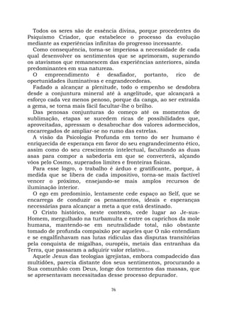 76
Todos os seres são de essência divina, porque procedentes do
Psiquismo Criador, que estabelece o processo da evolução
mediante as experiências infinitas do progresso incessante.
Como consequência, torna-se imperiosa a necessidade de cada
qual desenvolver os sentimentos que se aprimoram, superando
os atavismos que remanescem das experiências anteriores, ainda
predominantes em sua natureza.
O empreendimento é desafiador, portanto, rico de
oportunidades iluminativas e engrandecedoras.
Fadado a alcançar a plenitude, todo o empenho se desdobra
desde a conjuntura mineral até à angelitude, que alcançará a
esforço cada vez menos penoso, porque da canga, ao ser extraída
a gema, se torna mais fácil facultar-lhe o brilho.
Das penosas conjunturas do começo até os momentos de
sublimação, etapas se sucedem ricas de possibilidades que,
aproveitadas, apressam o desabrochar dos valores adormecidos,
encarregados de ampliar-se no rumo das estrelas.
A visão da Psicologia Profunda em torno do ser humano é
enriquecida de esperança em favor do seu engrandecimento ético,
assim como do seu crescimento intelectual, facultando as duas
asas para compor a sabedoria em que se converterá, alçando
vôos pelo Cosmo, superados limites e fronteiras físicas.
Para esse logro, o trabalho é árduo e gratificante, porque, à
medida que se libera de cada impositivo, torna-se mais factível
vencer o próximo, ensejando-se mais amplos recursos de
iluminação interior.
O ego em predomínio, lentamente cede espaço ao Self, que se
encarrega de conduzir os pensamentos, ideais e esperanças
necessárias para alcançar a meta a que está destinado.
O Cristo histórico, neste contexto, cede lugar ao Je-sus-
Homem, mergulhado na turbamulta e entre os caprichos da mole
humana, mantendo-se em neutralidade total, não obstante
tomado de profunda compaixão por aqueles que O não entendiam
e se engalfinhavam nas lutas ridículas das disputas transitórias
pela conquista de migalhas, ouropéis, metais das entranhas da
Terra, que passaram a adquirir valor relativo...
Aquele Jesus das teologias igrejistas, embora compadecido das
multidões, parecia distante dos seus sentimentos, procurando a
Sua comunhão com Deus, longe dos tormentos das massas, que
se apresentavam necessitadas desse processo depurador.
 