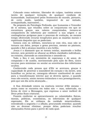 77
Colocado como redentor, liberador de culpas, também estava
isento de qualquer tentação, de qualquer condição de
humanidade, inalcançável pelos fenômenos do mundo, portanto,
de certo modo, também, impossível de ser imitado,
acompanhado, inacessível...
Na proposta da Psicologia Profunda, que humaniza o Vencedor
de si mesmo, que triunfou sobre as conjunturas em que se
encontrava graças aos valores conquistados, tornava-se
companheiro do infortúnio por conhecer a sua origem e as
contingências perigosas para o processo de evolução, ao mesmo
tempo oferecendo recurso terapêutico para as mazelas morais e
espirituais daqueles que as padeciam.
Instava com os infelizes, mesclava-se com eles, mas não se
tornava um deles, porque a gema preciosa, mesmo no pântano,
quando o Sol a alcança mantém o seu brilho.
Jesus é o diamante que se tornou estelar, mantendo o brilho
interior, sem permitir-se ofuscar as débeis claridades individuais,
no entanto, clareando as consciências e amando-as.
Todo o Seu é um ministério de esperança e de amor, de
compaixão e de auxílio, movimentado pela ação do Bem, único
recurso para minimizar ou anular as ocorrências dos infortúnios
ocultos.
Conhecendo cada pessoa que d'Ele se acercava, graças à
capacidade de penetrar o insondável do coração e da mente, sem
humilhar ou jactar-se, conseguia oferecer combustível de amor
para a transformação interior que se deveria operar, e quando
essa não ocorria, assim mesmo estimulava o seu prosseguimento,
pois que um dia seria alcançada...
A Sua divindade estava na essência interior d'Ele mesmo -
assim como se encontra em todos nós — mas, sobretudo, na
forma de viver a Mensagem, que expressa o amor inefável de
Deus pelas Suas criaturas.
Fossem conforme se apresentassem as calamidades físicas,
morais, políticas, econômicas, os infortúnios de qualquer
expressão, Ele se utilizava da caridade misericordiosa,
entendendo a angústia e a aflição, procurando remediar, quando
não as devesse eliminar, porque delas poderiam resultar
abençoados frutos para o porvir de cada qual.
 