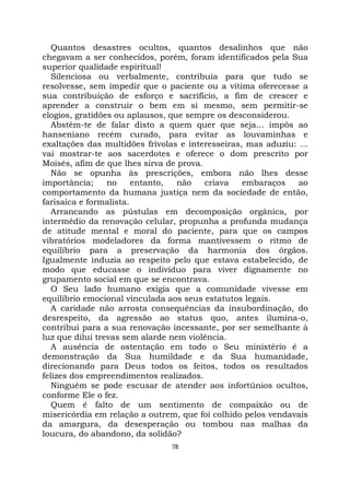 78
Quantos desastres ocultos, quantos desalinhos que não
chegavam a ser conhecidos, porém, foram identificados pela Sua
superior qualidade espiritual!
Silenciosa ou verbalmente, contribuía para que tudo se
resolvesse, sem impedir que o paciente ou a vítima oferecesse a
sua contribuição de esforço e sacrifício, a fim de crescer e
aprender a construir o bem em si mesmo, sem permitir-se
elogios, gratidões ou aplausos, que sempre os desconsiderou.
Abstém-te de falar disto a quem quer que seja... impôs ao
hanseniano recém curado, para evitar as louvaminhas e
exaltações das multidões frívolas e interesseiras, mas aduziu: ...
vai mostrar-te aos sacerdotes e oferece o dom prescrito por
Moisés, afim de que lhes sirva de prova.
Não se opunha às prescrições, embora não lhes desse
importância; no entanto, não criava embaraços ao
comportamento da humana justiça nem da sociedade de então,
farisaica e formalista.
Arrancando as pústulas em decomposição orgânica, por
intermédio da renovação celular, propunha a profunda mudança
de atitude mental e moral do paciente, para que os campos
vibratórios modeladores da forma mantivessem o ritmo de
equilíbrio para a preservação da harmonia dos órgãos.
Igualmente induzia ao respeito pelo que estava estabelecido, de
modo que educasse o indivíduo para viver dignamente no
grupamento social em que se encontrava.
O Seu lado humano exigia que a comunidade vivesse em
equilíbrio emocional vinculada aos seus estatutos legais.
A caridade não arrosta consequências da insubordinação, do
desrespeito, da agressão ao status quo, antes ilumina-o,
contribui para a sua renovação incessante, por ser semelhante à
luz que dilui trevas sem alarde nem violência.
A ausência de ostentação em todo o Seu ministério é a
demonstração da Sua humildade e da Sua humanidade,
direcionando para Deus todos os feitos, todos os resultados
felizes dos empreendimentos realizados.
Ninguém se pode escusar de atender aos infortúnios ocultos,
conforme Ele o fez.
Quem é falto de um sentimento de compaixão ou de
misericórdia em relação a outrem, que foi colhido pelos vendavais
da amargura, da desesperação ou tombou nas malhas da
loucura, do abandono, da solidão?
 
