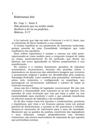 7
1
Soberanas leis
Ev. Cap. I - Item 3
Não penseis que eu tenha vindo
destruir a lei ou os profetas...
Mateus, 5:17
A Lei natural, que vige em todo o Universo, é a de L Amor, que
se exterioriza de Deus mediante a sua criação.
O Cosmo equilibra-se em parâmetros de harmonia inalterada,
porque procede de uma Causalidade inteligente que tudo
estabeleceu em equilíbrio.
Essa ordem espontânea é sempre a mesma em toda parte,
expressando-se como modelo para a conquista integral de todas
as coisas, particularmente do Eu profundo, que dorme em
latência nos seres aguardando os fatores propiciatórios à sua
manifestação.
No começo é a sombra dominante, geradora de impulsos
automáticos, inconscientes, herança dos períodos niente e
dominadora em desserviço das admiráveis imagens que revestem
o pensamento original e podem ser decodificadas pela moderna
Psicologia Profunda, como também pela psicanálise, retirando os
mitos nela existentes e configurando os arquétipos que
prosseguem no inconsciente individual e coletivo de todas as
criaturas humanas.
Jesus não foi o biótipo de legislador convencional. Ele não veio
submeter a Humanidade nem submeter-se às leis vigentes. Era
portador de uma revolução que tem por base o amor na sua
essencialidade mais excelente e sutil, e que adotado transforma
os alicerces morais do indivíduo e da sociedade.
As do Seu tempo eram leis injustas e condenatórias, punitivas
e impiedosas, que viam o ser humano apenas como um animal
passível de domesticação, e quando se lhe patenteava a rebeldia,
tornava-se merecedor de extermínio para o bem da sociedade.
Mormente que as paixões da sombra, envolvente dos legisladores
e seus tribunais, sempre preponderavam nas decisões
criminosas, não menos merecedoras de reparação do que aquelas
que pretendiam justiçar.
 