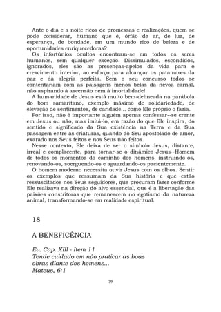 79
Ante o dia e a noite ricos de promessas e realizações, quem se
pode considerar, humano que é, órfão de ar, de luz, de
esperança, de bondade, em um mundo rico de beleza e de
oportunidades enriquecedoras?
Os infortúnios ocultos encontram-se em todos os seres
humanos, sem qualquer exceção. Dissimulados, escondidos,
ignorados, eles são as presenças-apelos da vida para o
crescimento interior, ao esforço para alcançar os patamares da
paz e da alegria perfeita. Sem o seu concurso todos se
contentariam com as paisagens menos belas da névoa carnal,
não aspirando à ascensão nem à imortalidade!
A humanidade de Jesus está muito bem-delineada na parábola
do bom samaritano, exemplo máximo de solidariedade, de
elevação de sentimentos, de caridade... como Ele próprio o fazia.
Por isso, não é importante alguém apenas confessar--se crente
em Jesus ou não, mas imitá-lo, em razão do que Ele inspira, do
sentido e significado da Sua existência na Terra e da Sua
passagem entre as criaturas, quando do Seu apostolado de amor,
exarado nos Seus feitos e nos Seus não feitos.
Nesse contexto, Ele deixa de ser o símbolo Jesus, distante,
irreal e complacente, para tornar-se o dinâmico Jesus--Homem
de todos os momentos do caminho dos homens, instruindo-os,
renovando-os, soerguendo-os e aguardando-os pacientemente.
O homem moderno necessita ouvir Jesus com os olhos. Sentir
os exemplos que ressumam da Sua história e que estão
ressuscitados nos Seus seguidores, que procuram fazer conforme
Ele realizava na direção do alvo essencial, que é a libertação das
paixões constritoras que remanescem no egotismo da natureza
animal, transformando-se em realidade espiritual.
18
A BENEFICÊNCIA
Ev. Cap. XIII - Item 11
Tende cuidado em não praticar as boas
obras diante dos homens...
Mateus, 6:1
 