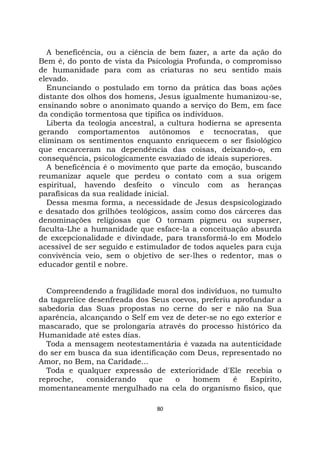 80
A beneficência, ou a ciência de bem fazer, a arte da ação do
Bem é, do ponto de vista da Psicologia Profunda, o compromisso
de humanidade para com as criaturas no seu sentido mais
elevado.
Enunciando o postulado em torno da prática das boas ações
distante dos olhos dos homens, Jesus igualmente humanizou-se,
ensinando sobre o anonimato quando a serviço do Bem, em face
da condição tormentosa que tipifica os indivíduos.
Liberta da teologia ancestral, a cultura hodierna se apresenta
gerando comportamentos autônomos e tecnocratas, que
eliminam os sentimentos enquanto enriquecem o ser fisiológico
que encarceram na dependência das coisas, deixando-o, em
consequência, psicologicamente esvaziado de ideais superiores.
A beneficência é o movimento que parte da emoção, buscando
reumanizar aquele que perdeu o contato com a sua origem
espiritual, havendo desfeito o vínculo com as heranças
parafísicas da sua realidade inicial.
Dessa mesma forma, a necessidade de Jesus despsicologizado
e desatado dos grilhões teológicos, assim como dos cárceres das
denominações religiosas que O tornam pigmeu ou superser,
faculta-Lhe a humanidade que esface-la a conceituação absurda
de excepcionalidade e divindade, para transformá-lo em Modelo
acessível de ser seguido e estimulador de todos aqueles para cuja
convivência veio, sem o objetivo de ser-lhes o redentor, mas o
educador gentil e nobre.
Compreendendo a fragilidade moral dos indivíduos, no tumulto
da tagarelice desenfreada dos Seus coevos, preferiu aprofundar a
sabedoria das Suas propostas no cerne do ser e não na Sua
aparência, alcançando o Self em vez de deter-se no ego exterior e
mascarado, que se prolongaria através do processo histórico da
Humanidade até estes dias.
Toda a mensagem neotestamentária é vazada na autenticidade
do ser em busca da sua identificação com Deus, representado no
Amor, no Bem, na Caridade...
Toda e qualquer expressão de exterioridade d'Ele recebia o
reproche, considerando que o homem é Espírito,
momentaneamente mergulhado na cela do organismo físico, que
 