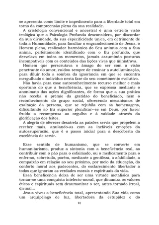 81
se apresenta como limite e impedimento para a liberdade total em
torno da compreensão plena da sua realidade.
A cristologia convencional e ancestral é uma estreita visão
teológica que a Psicologia Profunda desconsidera, por discordar
da sua divindade, da sua especificidade única, em detrimento de
toda a Humanidade, para facultar o engrandecimento de Jesus, o
Homem pleno, realizador harmônico do Seu animus com a Sua
anima, perfeitamente identificado com o Eu profundo, que
desvelava em todos os momentos, jamais assumindo posturas
incompatíveis com os conteúdos das lições vivas que ministrava.
Homem que perscrutava o âmago do ser com a visão
penetrante do amor, cuidou sempre de ensinar a autoiluminação,
para diluir toda a sombra da ignorância em que se encontra
mergulhado o indivíduo nesta fase do seu cometimento evolutivo.
Não havia para esse autoconhecimento recurso melhor e mais
oportuno do que a beneficência, que se expressa mediante o
anonimato das ações dignificantes, de forma que a sua prática
não receba o prêmio da gratidão do beneficiado, nem o
reconhecimento do grupo social, oferecendo mecanismos de
exaltação da persona, que se rejubila com as homenagens,
dificultando ao Eu superior plenificar--se em Deus, por haver
fruído a recompensa ao orgulho e à vaidade através da
glorificação dos feitos.
A alegria de oferecer desatrela as paixões servis que propelem a
receber mais, anulando-as com as inefáveis emoções da
autossuperação, que é o passo inicial para a descoberta da
excelência de servir.
Esse sentido de humanismo, que se converte em
humanitarismo, produz a sintonia com a beneficência real, ao
contribuir com o pão para o esfaimado, ou o medicamento para o
enfermo, sobretudo, porém, mediante a gentileza, a afabilidade, a
compaixão em relação ao seu próximo, por meio da educação, do
conforto moral aos padecentes, do esclarecimento libertador a
todos que ignoram as verdades morais e espirituais da vida.
Essa beneficência deixa de ser uma virtude metafísica para
tornar-se uma conquista intelecto-moral, que dinamiza os valores
éticos e espirituais sem desumanizar o ser, antes tornado irreal,
divinal...
Jesus viveu a beneficência total, apresentando Sua vida como
um arquipélago de luz, libertadora da estupidez e do
 