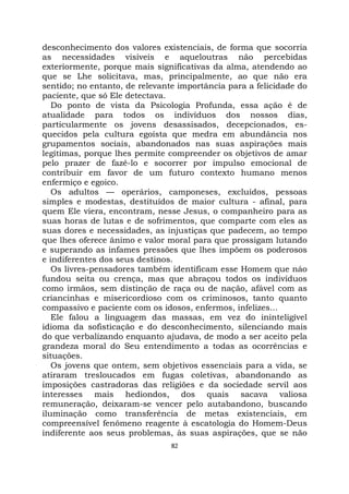 82
desconhecimento dos valores existenciais, de forma que socorria
as necessidades visíveis e aqueloutras não percebidas
exteriormente, porque mais significativas da alma, atendendo ao
que se Lhe solicitava, mas, principalmente, ao que não era
sentido; no entanto, de relevante importância para a felicidade do
paciente, que só Ele detectava.
Do ponto de vista da Psicologia Profunda, essa ação é de
atualidade para todos os indivíduos dos nossos dias,
particularmente os jovens desassisados, decepcionados, es-
quecidos pela cultura egoísta que medra em abundância nos
grupamentos sociais, abandonados nas suas aspirações mais
legítimas, porque lhes permite compreender os objetivos de amar
pelo prazer de fazê-lo e socorrer por impulso emocional de
contribuir em favor de um futuro contexto humano menos
enfermiço e egoico.
Os adultos — operários, camponeses, excluídos, pessoas
simples e modestas, destituídos de maior cultura - afinal, para
quem Ele viera, encontram, nesse Jesus, o companheiro para as
suas horas de lutas e de sofrimentos, que comparte com eles as
suas dores e necessidades, as injustiças que padecem, ao tempo
que lhes oferece ânimo e valor moral para que prossigam lutando
e superando as infames pressões que lhes impõem os poderosos
e indiferentes dos seus destinos.
Os livres-pensadores também identificam esse Homem que náo
fundou seita ou crença, mas que abraçou todos os indivíduos
como irmãos, sem distinção de raça ou de nação, afável com as
criancinhas e misericordioso com os criminosos, tanto quanto
compassivo e paciente com os idosos, enfermos, infelizes...
Ele falou a linguagem das massas, em vez do ininteligível
idioma da sofisticação e do desconhecimento, silenciando mais
do que verbalizando enquanto ajudava, de modo a ser aceito pela
grandeza moral do Seu entendimento a todas as ocorrências e
situações.
Os jovens que ontem, sem objetivos essenciais para a vida, se
atiraram tresloucados em fugas coletivas, abandonando as
imposições castradoras das religiões e da sociedade servil aos
interesses mais hediondos, dos quais sacava valiosa
remuneração, deixaram-se vencer pelo autabandono, buscando
iluminação como transferência de metas existenciais, em
compreensível fenômeno reagente à escatologia do Homem-Deus
indiferente aos seus problemas, às suas aspirações, que se não
 