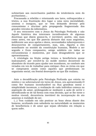 83
submetiam aos escorchantes padrões da intolerância nem do
puritanismo...
Fracassada a rebelião e retornando aos lares, enfraquecidos e
tristes, a sua frustração deu lugar a uma nova mentalidade,
ansiosa e insegura, que se vem deixando devorar pelo
consumismo e alucinar pela propaganda fragmentada dos
grandes veículos da informática.
O seu reencontro com o Jesus da Psicologia Profunda e não
Aquele histórico dos interesses inconfessáveis de algumas
doutrinas que dizem possuí-lo, é inevitável, porém, não mais
como antes, em que Ele parecia distante das suas angústias,
indiferente aos seus apelos e dores, necessidades infantojuvenis e
desconcertos de comportamento, mas, sim, Alguém a eles
semelhante no sentido da constituição humana, Modelo a ser
seguido e Guia compassivo, amigo solidário em todas as
circunstâncias e momentos, por mais desagradáveis que se
apresentassem.
A cristologia na feição antiga tornou a beneficência quase
inalcançável, por envolvê-la no molde místico decorrente do
abandono do mundo para ajudar aos mundanos, no combate aos
viciados em vez de trabalhar para extirpar--lhes os vícios em que
se comprazem assim como aqueles que predominam no
organismo social, em frontal desrespeito ao que Ele realizou.
Ante a decodificação pela Psicologia Profunda que existia no
místico e no sobrenatural em torno de Jesus, ora apresentando-O
como Ser humano inconfundível na Sua grandeza moral e
simplicidade incomum, a realização de cada indivíduo começa na
aspiração do amor, prolongando-se mediante a ação de servir e
identificando-se de tal forma com essa decisão, que se lhe torne o
modus vivendi, decorrência inevitável da incorporação do ato
amoroso à realidade do ser.
(...) Tem cuidado em não praticar as boas obras diante dos
homens, ocultando com sabedoria na naturalidade os momentos
de beneficência e de amor que sejam ofertados em relação a
quem sofre.
 