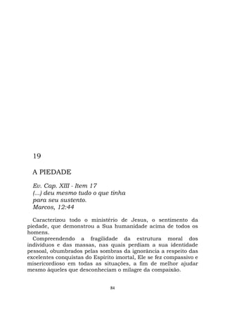 84
19
A PIEDADE
Ev. Cap. XIII - Item 17
(...) deu mesmo tudo o que tinha
para seu sustento.
Marcos, 12:44
Caracterizou todo o ministério de Jesus, o sentimento da
piedade, que demonstrou a Sua humanidade acima de todos os
homens.
Compreendendo a fragilidade da estrutura moral dos
indivíduos e das massas, nas quais perdiam a sua identidade
pessoal, obumbrados pelas sombras da ignorância a respeito das
excelentes conquistas do Espírito imortal, Ele se fez compassivo e
misericordioso em todas as situações, a fim de melhor ajudar
mesmo àqueles que desconheciam o milagre da compaixão.
 