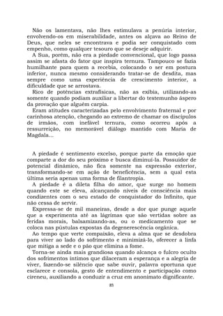 85
Não os lamentava, não lhes estimulava a penúria interior,
envolvendo-os em miserabilidade, antes os alçava ao Reino de
Deus, que neles se encontrava e podia ser conquistado com
empenho, como qualquer tesouro que se deseje adquirir.
A Sua, porém, não era a piedade convencional, que logo passa
assim se afasta do fator que inspira ternura. Tampouco se fazia
humilhante para quem a recebia, colocando o ser em postura
inferior, nunca mesmo considerando tratar-se de desdita, mas
sempre como uma experiência de crescimento interior, a
dificuldade que se arrostava.
Rico de potências extrafísicas, não as exibia, utilizando-as
somente quando podiam auxiliar a libertar do testemunho áspero
da provação que alguém carpia.
Eram atitudes caracterizadas pelo envolvimento fraternal e por
carinhosa atenção, chegando ao extremo de chamar os discípulos
de irmãos, com inefável ternura, como ocorreu após a
ressurreição, no memorável diálogo mantido com Maria de
Magdala...
A piedade é sentimento excelso, porque parte da emoção que
comparte a dor do seu próximo e busca diminuí-la. Possuidor de
potencial dinâmico, não fica somente na expressão exterior,
transformando-se em ação de beneficência, sem a qual esta
última seria apenas uma forma de filantropia.
A piedade é a dileta filha do amor, que surge no homem
quando este se eleva, alcançando níveis de consciência mais
condizentes com o seu estado de conquistador do Infinito, que
não cessa de servir.
Expressa-se de mil maneiras, desde a dor que punge aquele
que a experimenta até as lágrimas que são vertidas sobre as
feridas morais, balsamizando-as, ou o medicamento que se
coloca nas pústulas expostas da degenerescência orgânica.
Ao tempo que verte compaixão, eleva a alma que se desdobra
para viver ao lado do sofrimento e minimizá-lo, oferecer a linfa
que mitiga a sede e o pão que elimina a fome.
Torna-se ainda mais grandiosa quando alcança o fulcro oculto
dos sofrimentos íntimos que dilaceram a esperança e a alegria de
viver, fazendo-se silêncio que sabe ouvir, palavra oportuna que
esclarece e consola, gesto de entendimento e participação como
cireneu, auxiliando a conduzir a cruz em anonimato dignificante.
 