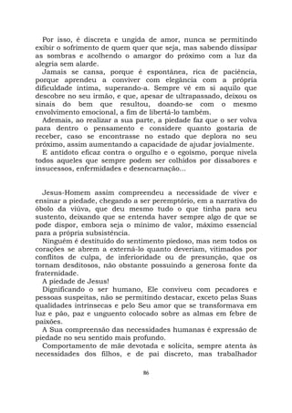 86
Por isso, é discreta e ungida de amor, nunca se permitindo
exibir o sofrimento de quem quer que seja, mas sabendo dissipar
as sombras e acolhendo o amargor do próximo com a luz da
alegria sem alarde.
Jamais se cansa, porque é espontânea, rica de paciência,
porque aprendeu a conviver com elegância com a própria
dificuldade íntima, superando-a. Sempre vê em si aquilo que
descobre no seu irmão, e que, apesar de ultrapassado, deixou os
sinais do bem que resultou, doando-se com o mesmo
envolvimento emocional, a fim de libertá-lo também.
Ademais, ao realizar a sua parte, a piedade faz que o ser volva
para dentro o pensamento e considere quanto gostaria de
receber, caso se encontrasse no estado que deplora no seu
próximo, assim aumentando a capacidade de ajudar jovialmente.
E antídoto eficaz contra o orgulho e o egoísmo, porque nivela
todos aqueles que sempre podem ser colhidos por dissabores e
insucessos, enfermidades e desencarnação...
Jesus-Homem assim compreendeu a necessidade de viver e
ensinar a piedade, chegando a ser peremptório, em a narrativa do
óbolo da viúva, que deu mesmo tudo o que tinha para seu
sustento, deixando que se entenda haver sempre algo de que se
pode dispor, embora seja o mínimo de valor, máximo essencial
para a própria subsistência.
Ninguém é destituído do sentimento piedoso, mas nem todos os
corações se abrem a externá-lo quanto deveriam, vitimados por
conflitos de culpa, de inferioridade ou de presunção, que os
tornam desditosos, não obstante possuindo a generosa fonte da
fraternidade.
A piedade de Jesus!
Dignificando o ser humano, Ele conviveu com pecadores e
pessoas suspeitas, não se permitindo destacar, exceto pelas Suas
qualidades intrínsecas e pelo Seu amor que se transformava em
luz e pão, paz e unguento colocado sobre as almas em febre de
paixões.
A Sua compreensão das necessidades humanas é expressão de
piedade no seu sentido mais profundo.
Comportamento de mãe devotada e solícita, sempre atenta às
necessidades dos filhos, e de pai discreto, mas trabalhador
 