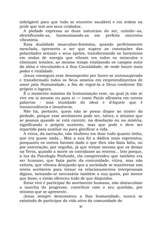 87
infatigável para que tudo se encontre saudável e em ordem na
prole que tem aos seus cuidados.
A piedade expressa as duas naturezas do ser, unindo--as,
identificando-as, harmonizando-as em perfeita sincronia
vibratória.
Essa dualidade masculino-feminina, quando perfeitamente
mesclada, apresenta o ser que supera as conotações das
polaridades sexuais e seus apelos, transformando os hormônios
em ondas de energia que vibram em todos os músculos e
eliminam tensões, ao mesmo tempo vitalizando os campos sutis
da alma e vinculando-a à Sua Causalidade, de onde haure mais
poder e vitalidade.
Jesus conseguia esse desempenho por haver-se autossuperado
e transformado todos os Seus anseios em empreendimentos de
amor pela Humanidade, a fim de erguê-la a Deus conforme Ele
próprio o lograra.
É o momento máximo da humanização esse, no qual já não se
vive em si mesmo ou para si — como Paulo afirmava em outras
palavras - mas inundado do ideal e d'Aquele que é
transcendência e imanência.
Não há, portanto, quem não se possa dispor ao mister da
piedade, porque esse sentimento pode ser, talvez, o mínimo que
se possua quando se está carente, na desolação ou na miséria,
significando o próprio sustento, mas que pode e deve ser
repartido para auxiliar ou para glorificar a vida.
A viúva, da narração, não titubeou em doar tudo quanto tinha,
que era quase nada... Mas a sua foi a dádiva mais expressiva,
porquanto os outros haviam dado o que lhes não fazia falta, ou
por ostentação, por orgulho, já que teriam mesmo que os deixar
na Terra, quando a morte os convidasse ao retorno... Isto porque,
à luz da Psicologia Profunda, ela compreendeu que também era
ser humano, que fazia parte da comunidade, viúva, mas não
extinta, que vibrava desejando que a sociedade se mantivesse nos
níveis aceitáveis para tornar os relacionamentos interpessoais
dignos, tornando-se necessária também a sua quota, por menor
que fosse, e então ofereceu tudo de que dispunha.
Estar vivo é participar do movimento humano, não obstaculizar
a marcha do progresso, contribuir com o seu quinhão, por
mínimo que se apresente.
Jesus sempre demonstrou a Sua humanidade, nunca se
eximindo de participar da vida ativa da comunidade do
 