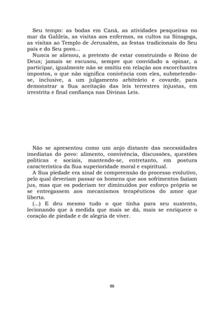 88
Seu tempo: as bodas em Caná, as atividades pesqueiras no
mar da Galileia, as visitas aos enfermos, os cultos na Sinagoga,
as visitas ao Templo de Jerusalém, as festas tradicionais do Seu
país e do Seu povo...
Nunca se alienou, a pretexto de estar construindo o Reino de
Deus; jamais se escusou, sempre que convidado a opinar, a
participar, igualmente não se omitiu em relação aos escorchantes
impostos, o que não significa conivência com eles, submetendo-
se, inclusive, a um julgamento arbitrário e covarde, para
demonstrar a Sua aceitação das leis terrestres injustas, em
irrestrita e final confiança nas Divinas Leis.
Não se apresentou como um anjo distante das necessidades
imediatas do povo: alimento, convivência, discussões, questões
políticas e sociais, mantendo-se, entretanto, em postura
característica da Sua superioridade moral e espiritual.
A Sua piedade era sinal de compreensão do processo evolutivo,
pelo qual deveriam passar os homens que aos sofrimentos faziam
jus, mas que os poderiam ter diminuídos por esforço próprio se
se entregassem aos mecanismos terapêuticos do amor que
liberta.
(...) E deu mesmo tudo o que tinha para seu sustento,
lecionando que à medida que mais se dá, mais se enriquece o
coração de piedade e de alegria de viver.
 