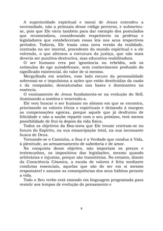 8
A superioridade espiritual e moral de Jesus entendeu a
necessidade, não a primazia desse código perverso, e submeteu-
se, pois que Ele viera também para dar exemplo dos postulados
que recomendava, considerando respeitáveis os profetas e
legisladores que estabeleceram essas leis nos seus respectivos
períodos. Todavia, Ele trazia uma nova versão da realidade,
centrada no ser imortal, procedente do mundo espiritual e a ele
volvendo, o que alterava a estrutura da justiça, que não mais
deveria ser punitiva-destrutiva, mas educativa-reabilitadora.
O ser humano erra por ignorância ou rebeldia, sob os
estímulos do ego autodefensor, sem conhecimento profundo do
significado existencial, do valor de si mesmo.
Mergulhado em sombra, esse lado escuro da personalidade
sobressai-se e impulsiona a ações que estão destituídas da razão
e da compaixão, desnaturadas nas bases e dominantes na
essência.
O ensinamento de Jesus fundamenta-se na evolução do Self,
iluminando a sombra e vencendo-a.
Ele vem buscar o ser humano no abismo em que se encontra,
priorizando os valores éticos e espirituais e deixando à margem
as compensações egoicas, porque aquele que já desfrutou de
felicidade e não a soube repartir com o seu próximo, terá menos
possibilidade de fruí-la depois da vida física.
Todos os objetivos da Boa-nova que Ele trouxe centram-se no
futuro do Espírito, na sua emancipação total, na sua incessante
busca de Deus.
Tornando-se o Caminho, a Sua é a Verdade que conduz à Vida,
à plenitude, ao armazenamento de sabedoria e de amor.
Na conquista desse objetivo, não importam os preços e
testemunhos, os impositivos das legislações, mesmo quando
arbitrárias e injustas, porque são transitórias. No entanto, diante
da Consciência Cósmica, a escala de valores é feita mediante
condutas essenciais, aquelas que são do ser em si mesmo
responsável e assume as consequências dos seus hábitos perante
a vida.
Todo o Seu verbo está exarado em linguagem programada para
resistir aos tempos de evolução do pensamento e
 