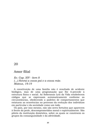 89
20
Amor filial
Ev. Cap. XIV - item 8
(...) Honrai a vosso pai e a vossa mãe.
Mateus, 19:19
A constituição de uma família não é resultado de acidente
biológico, mas de uma programação que lhe A-precede à
estrutura física e social. As Soberanas Leis da Vida estabelecem
códigos que se expressam automaticamente conforme as
circunstâncias, obedecendo a padrões de comportamentos que
estatuem as ocorrências no processo da evolução dos indivíduos
em particular e da sociedade como um todo.
Os pais, por isso mesmo, não são seres fortuitos que aparecem
à frente da prole, descomprometidos moral e espiritualmente. São
pilotis da instituição doméstica, sobre os quais se constroem os
grupos da consanguinidade e da afetividade.
 