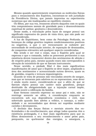 90
Mesmo quando aparentemente emprestam as moléculas físicas
para o renascimento dos Espíritos, encontram-se sob jurisdição
da Providência Divina, que jamais improvisa ou experimenta
surpresas que são inadequadas ao equilíbrio cósmico.
Os filhos, por sua vez, renascem através daqueles com os quais
têm compromissos morais de gravidade para o desenvolvimento
espiritual de ambos: genitores e descendentes.
Desse modo, a vinculação pelos laços do sangue possui um
significado expressivo do ponto de vista ético, que não pode ser
desconsiderado.
A luz do Espiritismo, bem como da Psicologia Profunda, as
heranças do código genético impõem condicionamentos positivos
ou negativos, a que o ser reencarnante se submete por
necessidade de reeducação interior, de reparação de desmandos,
de conquistas relevantes sob qualquer aspecto consideradas.
Não sendo o ser real o corpo, mas o Espírito pelo qual se
expressa e que o comanda, todos os processos pertinentes à sua
existência devem transcorrer dentro dos sentimentos de afeição e
de respeito pelos pais, mesmo quando esses não correspondem à
elevação do ministério de que se fizeram instrumento.
Nesse sentido, a piedade filial é das mais significativas
manifestações de amor que o Espírito se deve impor, ampliando a
área dos sentimentos e acrescentando outros deveres, quais os
de gratidão, respeito e ternura impostergáveis.
Quando se trata de pessoas não vinculadas através do sangue,
mas que se tornaram pais adotivos ou os representam, esse dever
é ainda muito maior, considerando-se que o afeto de que se
fizeram objeto possui um caráter mais grandioso, porque
destituído da obrigatoriedade que a injunção carnal impõe,
quando ocorre a edificação da família.
Esse formoso conceito expresso no amar pai e mãe, não se
restringe somente ao afeto, à consideração enquanto se
encontrem sob sua dependência econômica e civil, mas
sobretudo quando lhes advêm a velhice, o cansaço, a enfer-
midade e as necessidades que devem ser supridas mediante
carinho e devotamento.
O declínio das forças físicas e mentais através das en-
fermidades e do envelhecimento, que atinge todos quantos têm a
existência prolongada, é a fase mais significativa para que os
filhos demonstrem o seu reconhecimento e amor pelos pais,
porquanto, no quebrantar das energias, a amargura, a
 