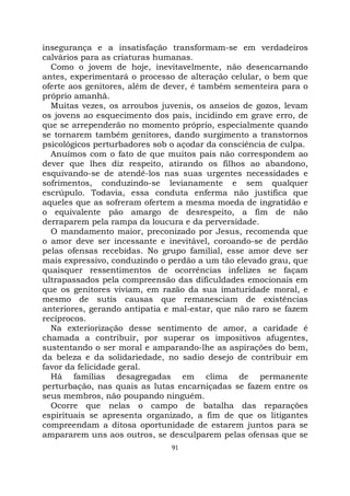 91
insegurança e a insatisfação transformam-se em verdadeiros
calvários para as criaturas humanas.
Como o jovem de hoje, inevitavelmente, não desencarnando
antes, experimentará o processo de alteração celular, o bem que
oferte aos genitores, além de dever, é também sementeira para o
próprio amanhã.
Muitas vezes, os arroubos juvenis, os anseios de gozos, levam
os jovens ao esquecimento dos pais, incidindo em grave erro, de
que se arrependerão no momento próprio, especialmente quando
se tornarem também genitores, dando surgimento a transtornos
psicológicos perturbadores sob o açodar da consciência de culpa.
Anuímos com o fato de que muitos pais não correspondem ao
dever que lhes diz respeito, atirando os filhos ao abandono,
esquivando-se de atendê-los nas suas urgentes necessidades e
sofrimentos, conduzindo-se levianamente e sem qualquer
escrúpulo. Todavia, essa conduta enferma não justifica que
aqueles que as sofreram ofertem a mesma moeda de ingratidão e
o equivalente pão amargo de desrespeito, a fim de não
derraparem pela rampa da loucura e da perversidade.
O mandamento maior, preconizado por Jesus, recomenda que
o amor deve ser incessante e inevitável, coroando-se de perdão
pelas ofensas recebidas. No grupo familial, esse amor deve ser
mais expressivo, conduzindo o perdão a um tão elevado grau, que
quaisquer ressentimentos de ocorrências infelizes se façam
ultrapassados pela compreensão das dificuldades emocionais em
que os genitores viviam, em razão da sua imaturidade moral, e
mesmo de sutis causas que remanesciam de existências
anteriores, gerando antipatia e mal-estar, que não raro se fazem
recíprocos.
Na exteriorização desse sentimento de amor, a caridade é
chamada a contribuir, por superar os impositivos afugentes,
sustentando o ser moral e amparando-lhe as aspirações do bem,
da beleza e da solidariedade, no sadio desejo de contribuir em
favor da felicidade geral.
Há famílias desagregadas em clima de permanente
perturbação, nas quais as lutas encarniçadas se fazem entre os
seus membros, não poupando ninguém.
Ocorre que nelas o campo de batalha das reparações
espirituais se apresenta organizado, a fim de que os litigantes
compreendam a ditosa oportunidade de estarem juntos para se
ampararem uns aos outros, se desculparem pelas ofensas que se
 