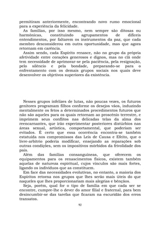 92
permitiram anteriormente, encontrando novo rumo emocional
para a experiência da felicidade.
As famílias, por isso mesmo, nem sempre são ditosas ou
harmônicas, constituindo agrupamentos de difíceis
entendimentos, por faltarem os instrumentos da paz, que cada
membro desconsiderou em outra oportunidade, mas que agora
retornam em carência.
Assim sendo, cada Espírito renasce, não no grupo da própria
afetividade entre corações generosos e dignos, mas no clã onde
tem necessidade de aprimorar-se pela paciência, pela resignação,
pelo silêncio e pela bondade, preparando-se para o
enfrentamento com os demais grupos sociais nos quais deve
desenvolver os objetivos superiores da existência.
Nesses grupos infelizes de lutas, não poucas vezes, os futuros
genitores programam filhos conforme os desejos vãos, induzindo
mentalmente os fetos a determinados procedimentos futuros que
não são aqueles para os quais retornam ao proscênio terrestre, e
imprimem seus conflitos nas delicadas telas da alma dos
reencarnantes, que irão experimentar posteriores distúrbios nas
áreas sexual, artística, comportamental, que poderiam ser
evitados. É certo que essa ocorrência encontra-se também
estatuída nos compromissos das Leis de Causa e Efeito, que o
livre-arbítrio poderia modificar, ensejando as reparações sob
outras condições, sem os impositivos mórbidos da frivolidade dos
pais.
Além das famílias consanguíneas, que oferecem os
equipamentos para os renascimentos físicos, existem também
aquelas de natureza espiritual, cujos vínculos são mais fortes,
ligando os indivíduos que as constituem.
Em face das necessidades evolutivas, no entanto, a maioria dos
Espíritos retorna nos grupos que lhes serão mais úteis do que
naqueles que lhes proporcionariam mais alegrias e bênçãos.
Seja, porém, qual for o tipo de família em que cada ser se
encontre, cumpre-lhe o dever do amor filial e fraternal, para bem
desincumbir-se das tarefas que ficaram na escuridão dos erros
transatos.
 