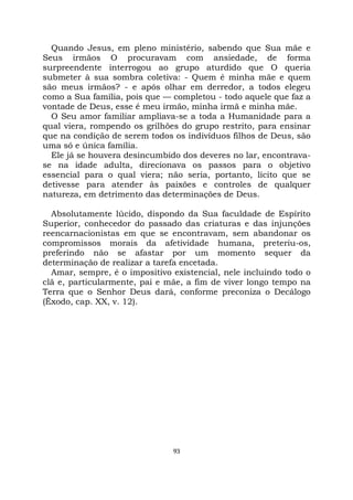93
Quando Jesus, em pleno ministério, sabendo que Sua mãe e
Seus irmãos O procuravam com ansiedade, de forma
surpreendente interrogou ao grupo aturdido que O queria
submeter à sua sombra coletiva: - Quem é minha mãe e quem
são meus irmãos? - e após olhar em derredor, a todos elegeu
como a Sua família, pois que — completou - todo aquele que faz a
vontade de Deus, esse é meu irmão, minha irmã e minha mãe.
O Seu amor familiar ampliava-se a toda a Humanidade para a
qual viera, rompendo os grilhões do grupo restrito, para ensinar
que na condição de serem todos os indivíduos filhos de Deus, são
uma só e única família.
Ele já se houvera desincumbido dos deveres no lar, encontrava-
se na idade adulta, direcionava os passos para o objetivo
essencial para o qual viera; não seria, portanto, lícito que se
detivesse para atender às paixões e controles de qualquer
natureza, em detrimento das determinações de Deus.
Absolutamente lúcido, dispondo da Sua faculdade de Espírito
Superior, conhecedor do passado das criaturas e das injunções
reencarnacionistas em que se encontravam, sem abandonar os
compromissos morais da afetividade humana, preteriu-os,
preferindo não se afastar por um momento sequer da
determinação de realizar a tarefa encetada.
Amar, sempre, é o impositivo existencial, nele incluindo todo o
clã e, particularmente, pai e mãe, a fim de viver longo tempo na
Terra que o Senhor Deus dará, conforme preconiza o Decálogo
(Êxodo, cap. XX, v. 12).
 
