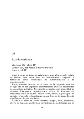 94
21
Luz da caridade
Ev. Cap. XV - Item 10
Então, vai, diz Jesus, e faze o mesmo.
Lucas, 10:37
Amar é dever de todas as criaturas, e ninguém se pode eximir
de fazê-lo. Esse amor deve ser incondicional, chegando à
totalidade como experiência de autoiluminação e de
autolibertação.
Enquanto o ser humano se encontra nas faixas predominantes
do ego, ata-se aos caprichos escravizadores que são decorrentes
dessa atitude primária. No entanto, à medida que ama, dilui as
amarras dolorosas e experimenta a alegria da liberdade em
verdadeiro hino de louvor. Altera-se-lhe, então, a paisagem da
emoção, e todo ele se transforma em um feixe de ternura, de ação
dignificante, de paz irradiante.
Assim é o amor de Jesus-Homem: integral, total, incomum,
aberto ao Pensamento Divino e mergulhado nele, de forma que se
 