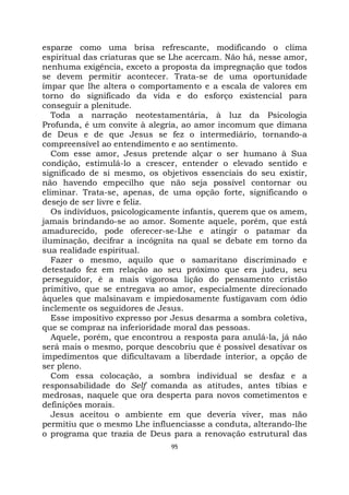 95
esparze como uma brisa refrescante, modificando o clima
espiritual das criaturas que se Lhe acercam. Não há, nesse amor,
nenhuma exigência, exceto a proposta da impregnação que todos
se devem permitir acontecer. Trata-se de uma oportunidade
ímpar que lhe altera o comportamento e a escala de valores em
torno do significado da vida e do esforço existencial para
conseguir a plenitude.
Toda a narração neotestamentária, à luz da Psicologia
Profunda, é um convite à alegria, ao amor incomum que dimana
de Deus e de que Jesus se fez o intermediário, tornando-a
compreensível ao entendimento e ao sentimento.
Com esse amor, Jesus pretende alçar o ser humano à Sua
condição, estimulá-lo a crescer, entender o elevado sentido e
significado de si mesmo, os objetivos essenciais do seu existir,
não havendo empecilho que não seja possível contornar ou
eliminar. Trata-se, apenas, de uma opção forte, significando o
desejo de ser livre e feliz.
Os indivíduos, psicologicamente infantis, querem que os amem,
jamais brindando-se ao amor. Somente aquele, porém, que está
amadurecido, pode oferecer-se-Lhe e atingir o patamar da
iluminação, decifrar a incógnita na qual se debate em torno da
sua realidade espiritual.
Fazer o mesmo, aquilo que o samaritano discriminado e
detestado fez em relação ao seu próximo que era judeu, seu
perseguidor, é a mais vigorosa lição do pensamento cristão
primitivo, que se entregava ao amor, especialmente direcionado
àqueles que malsinavam e impiedosamente fustigavam com ódio
inclemente os seguidores de Jesus.
Esse impositivo expresso por Jesus desarma a sombra coletiva,
que se compraz na inferioridade moral das pessoas.
Aquele, porém, que encontrou a resposta para anulá-la, já não
será mais o mesmo, porque descobriu que é possível desativar os
impedimentos que dificultavam a liberdade interior, a opção de
ser pleno.
Com essa colocação, a sombra individual se desfaz e a
responsabilidade do Self comanda as atitudes, antes tíbias e
medrosas, naquele que ora desperta para novos cometimentos e
definições morais.
Jesus aceitou o ambiente em que deveria viver, mas não
permitiu que o mesmo Lhe influenciasse a conduta, alterando-lhe
o programa que trazia de Deus para a renovação estrutural das
 
